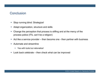 Conclusion

 Stop running blind: Strategize!
 Adapt organization, structure and skills
 Change the perception that process is stifling and at the mercy of the
  process police (ITIL can’t be a religion)
 Act like a service provider – then become one - then partner with business
 A t
  Automate and streamline
        t    d t     li
    Yes with tools but rationalize!

 Look back celebrate – then check what can be improved




                                                      © 2012, Forrester Research, Inc. Reproduction Prohibited
 