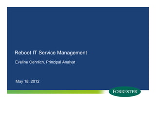 Reboot IT Service Management
Eveline Oehrlich, Principal Analyst



May 18, 2012
 ay 8, 0




1   © 2011 Forrester Research, Inc. Reproduction Prohibited
      2009
 