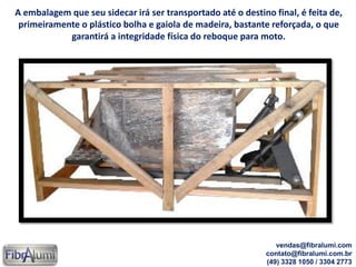 A embalagem que seu sidecar irá ser transportado até o destino final, é feita de,
primeiramente o plástico bolha e gaiola de madeira, bastante reforçada, o que
garantirá a integridade física do reboque para moto.
vendas@fibralumi.com
contato@fibralumi.com.br
(49) 3328 1050 / 3304 2773
 