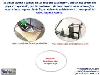 Se quiser efetuar a compra de seu reboque para moto ou sidecar, nos consulte e
peça um orçamento, que lhe enviaremos via email com todas as informações
necessárias para que o cliente fique totalmente satisfeito com o nosso produto!
www.fibralumi.com.br
vendas@fibralumi.com
contato@fibralumi.com.br
(49) 3328 1050 / 3304 2773
 