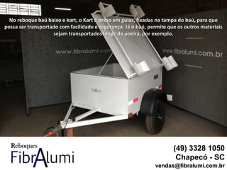 No reboque baú baixo e kart, o Kart é preso em guias, fixadas na tampa do baú, para que
possa ser transportado com facilidade e segurança. Já o baú, permite que os outros materiais
sejam transportados longe da poeira, por exemplo.
(49) 3328 1050
Chapecó - SC
vendas@fibralumi.com.br
 