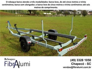 (49) 3328 1050
Chapecó - SC
vendas@fibralumi.com.br
O reboque barco atende a três modalidades: barco leve, de até cinco metros e trinta
centímetros; barco com alongador; e barco leve de cinco metros e trinta centímetros até seis
metros de comprimento.