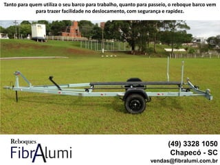 (49) 3328 1050
Chapecó - SC
vendas@fibralumi.com.br
Tanto para quem utiliza o seu barco para trabalho, quanto para passeio, o reboque barco vem
para trazer facilidade no deslocamento, com segurança e rapidez.