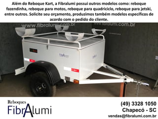 (49) 3328 1050
Chapecó - SC
vendas@fibralumi.com.br
Além do Reboque Kart, a Fibralumi possui outros modelos como: reboque
fazendinha, reboque para motos, reboque para quadriciclo, reboque para jetski,
entre outros. Solicite seu orçamento, produzimos também modelos específicos de
acordo com o pedido do cliente.
 