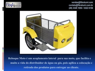 Reboque Moto é um acoplamento lateral para sua moto, que facilita e
muito a vida do distribuidor de água ou gás, pois agiliza a colocação e
retirada dos produtos para entregar ao cliente.
vendas@fibralumi.com
contato@fibralumi.com.br
(49) 3328 1050 / 3322 6156
 