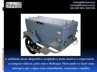 A utilidade desse dispositivo acoplado a moto motiva o empresário
a comprar sidecar, pois com o Reboque Moto pode-se fazer uma
entrega e gás e água com comodidade, economia e rapidez.
vendas@fibralumi.com
contato@fibralumi.com.br
(49) 3328 1050 / 3322 6156
 