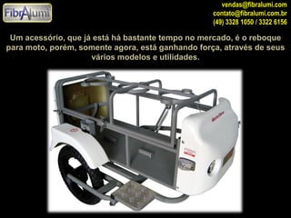 vendas@fibralumi.com
contato@fibralumi.com.br
(49) 3328 1050 / 3322 6156

Um acessório, que já está há bastante tempo no mercado, é o reboque
para moto, porém, somente agora, está ganhando força, através de seus
vários modelos e utilidades.

 