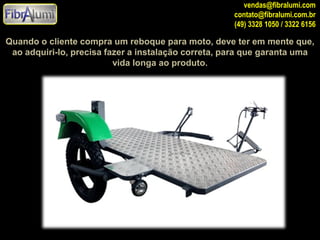 vendas@fibralumi.com
contato@fibralumi.com.br
(49) 3328 1050 / 3322 6156

Quando o cliente compra um reboque para moto, deve ter em mente que,
ao adquiri-lo, precisa fazer a instalação correta, para que garanta uma
vida longa ao produto.

 