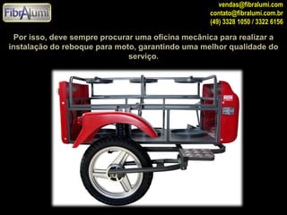 vendas@fibralumi.com
contato@fibralumi.com.br
(49) 3328 1050 / 3322 6156

Por isso, deve sempre procurar uma oficina mecânica para realizar a
instalação do reboque para moto, garantindo uma melhor qualidade do
serviço.

 