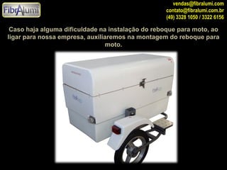 vendas@fibralumi.com
contato@fibralumi.com.br
(49) 3328 1050 / 3322 6156

Caso haja alguma dificuldade na instalação do reboque para moto, ao
ligar para nossa empresa, auxiliaremos na montagem do reboque para
moto.

 