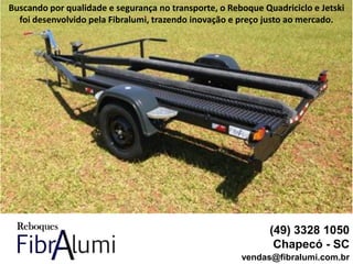 (49) 3328 1050
Chapecó - SC
vendas@fibralumi.com.br
Buscando por qualidade e segurança no transporte, o Reboque Quadriciclo e Jetski
foi desenvolvido pela Fibralumi, trazendo inovação e preço justo ao mercado.
 