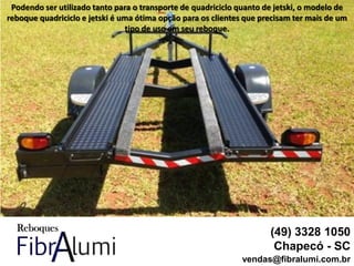 (49) 3328 1050
Chapecó - SC
vendas@fibralumi.com.br
Podendo ser utilizado tanto para o transporte de quadriciclo quanto de jetski, o modelo de
reboque quadriciclo e jetski é uma ótima opção para os clientes que precisam ter mais de um
tipo de uso em seu reboque.
 