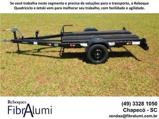 (49) 3328 1050
Chapecó - SC
vendas@fibralumi.com.br
Se você trabalha neste segmento e precisa de soluções para o transporte, o Reboque
Quadriciclo e Jetski vem para melhorar seu trabalho, com facilidade e agilidade.
 