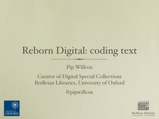 Reborn Digital: coding text
Pip Willcox
Curator of Digital Special Collections
Bodleian Libraries, University of Oxford
@pipwillcox
Bodleian Libraries
UNIVERSITY OF OXFORD
COST Digital Humanities Conference: Reassembling the Republic of Letters
22–23 March 2015, University of Oxford
http://www.slideshare.net/PipWillcox/reborn-digital-coding-text
 