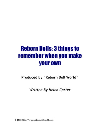 Reborn Dolls: 3 things to
   remember when you make
           your own

      Produced By “Reborn Doll World”


             Written By Helen Carter




© 2010 http://www.reborndollworld.com
 