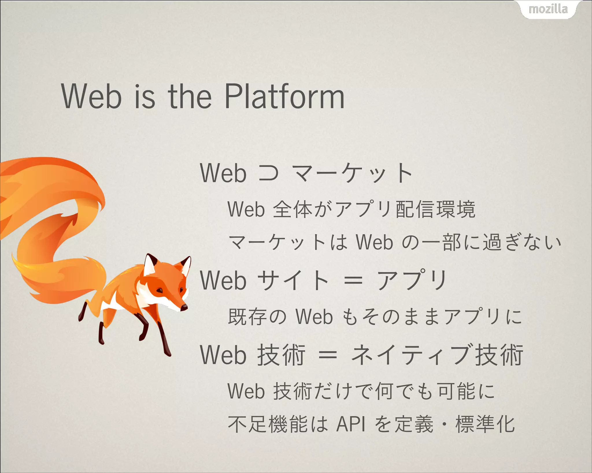 !
Web is the Platform
Web ⊃ マーケット
Web 全体がアプリ配信環境
マーケットは Web の一部に過ぎない
Web サイト ＝ アプリ
既存の Web もそのままアプリに
Web 技術 ＝ ネイティブ技術
Web 技術だけで何でも可能に
不足機能は API を定義・標準化
 