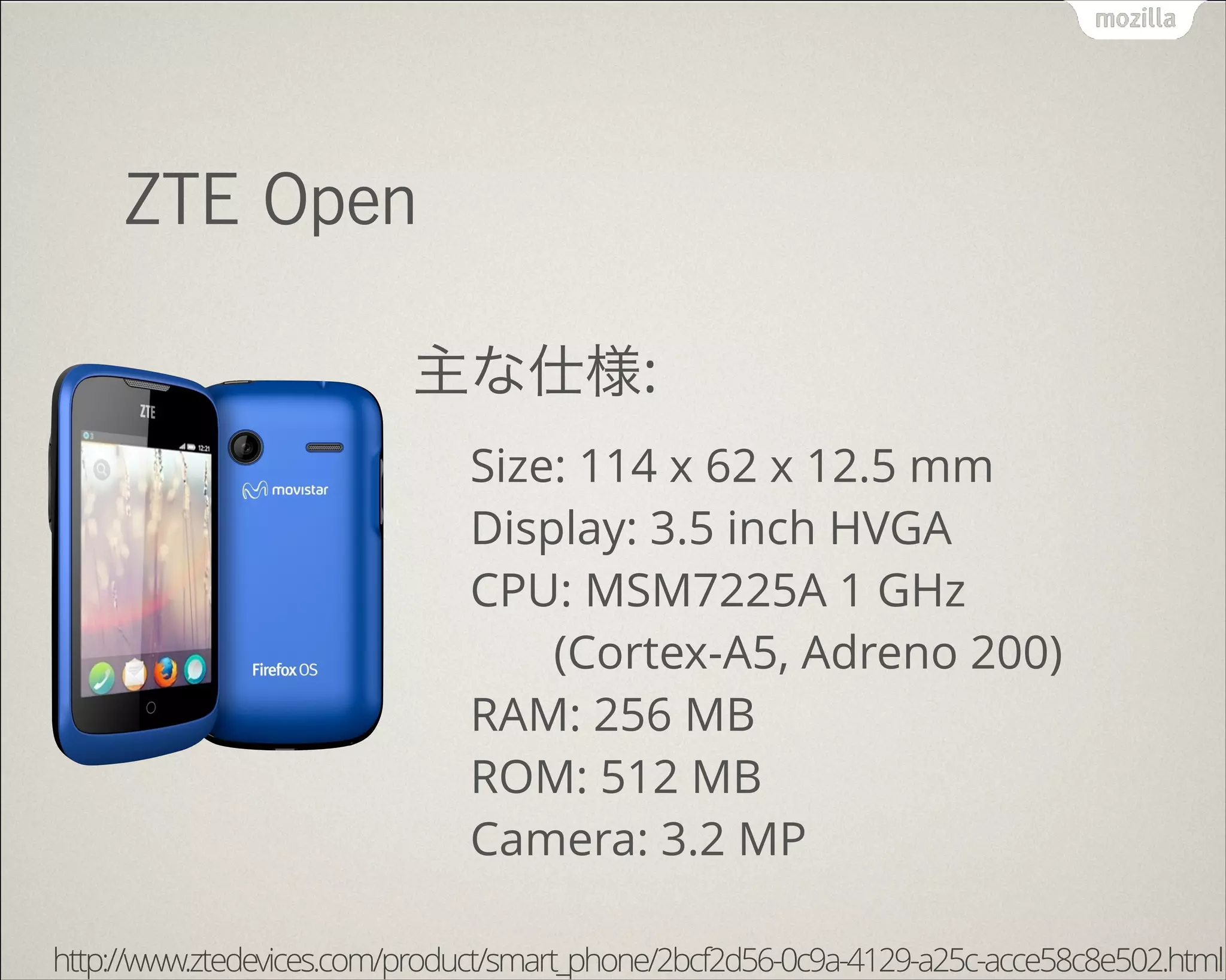 !
ZTE Open
主な仕様:
Size: 114 x 62 x 12.5 mm 
Display: 3.5 inch HVGA 
CPU: MSM7225A 1 GHz 
(Cortex-A5, Adreno 200) 
RAM: 256 MB 
ROM: 512 MB 
Camera: 3.2 MP
http://www.ztedevices.com/product/smart_phone/2bcf2d56-0c9a-4129-a25c-acce58c8e502.html
 