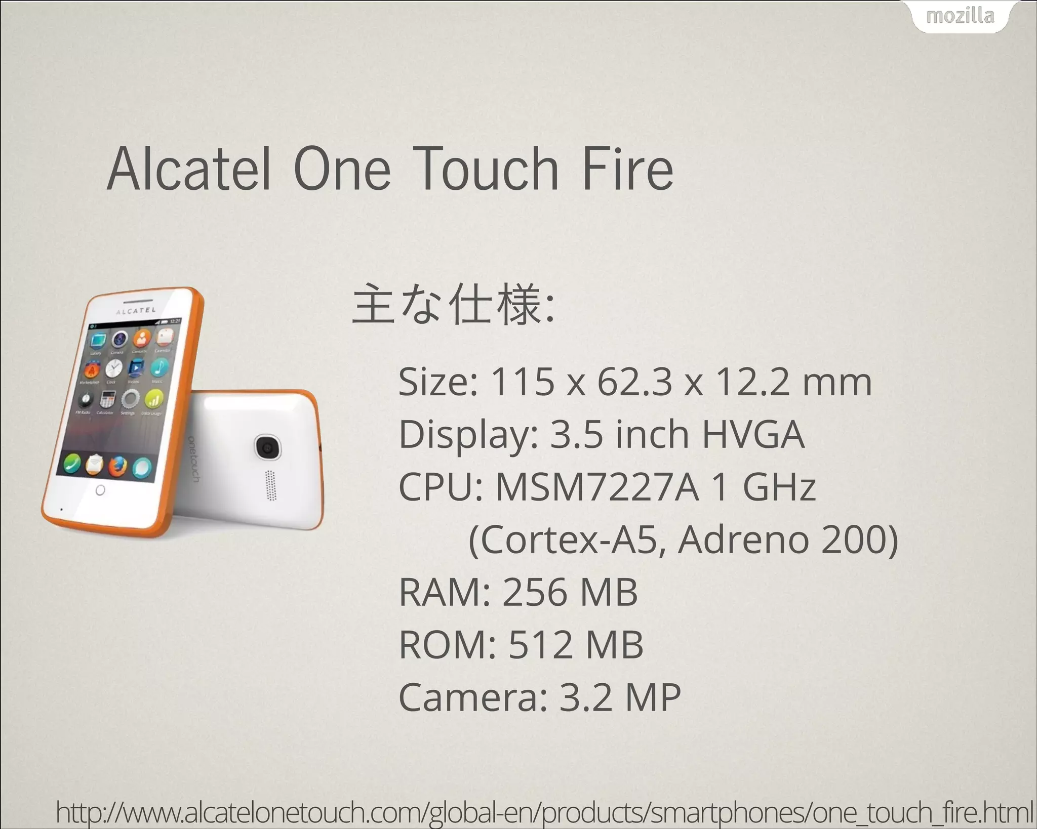 !
Alcatel One Touch Fire
主な仕様:
Size: 115 x 62.3 x 12.2 mm 
Display: 3.5 inch HVGA 
CPU: MSM7227A 1 GHz 
(Cortex-A5, Adreno 200) 
RAM: 256 MB 
ROM: 512 MB 
Camera: 3.2 MP
http://www.alcatelonetouch.com/global-en/products/smartphones/one_touch_fire.html
 