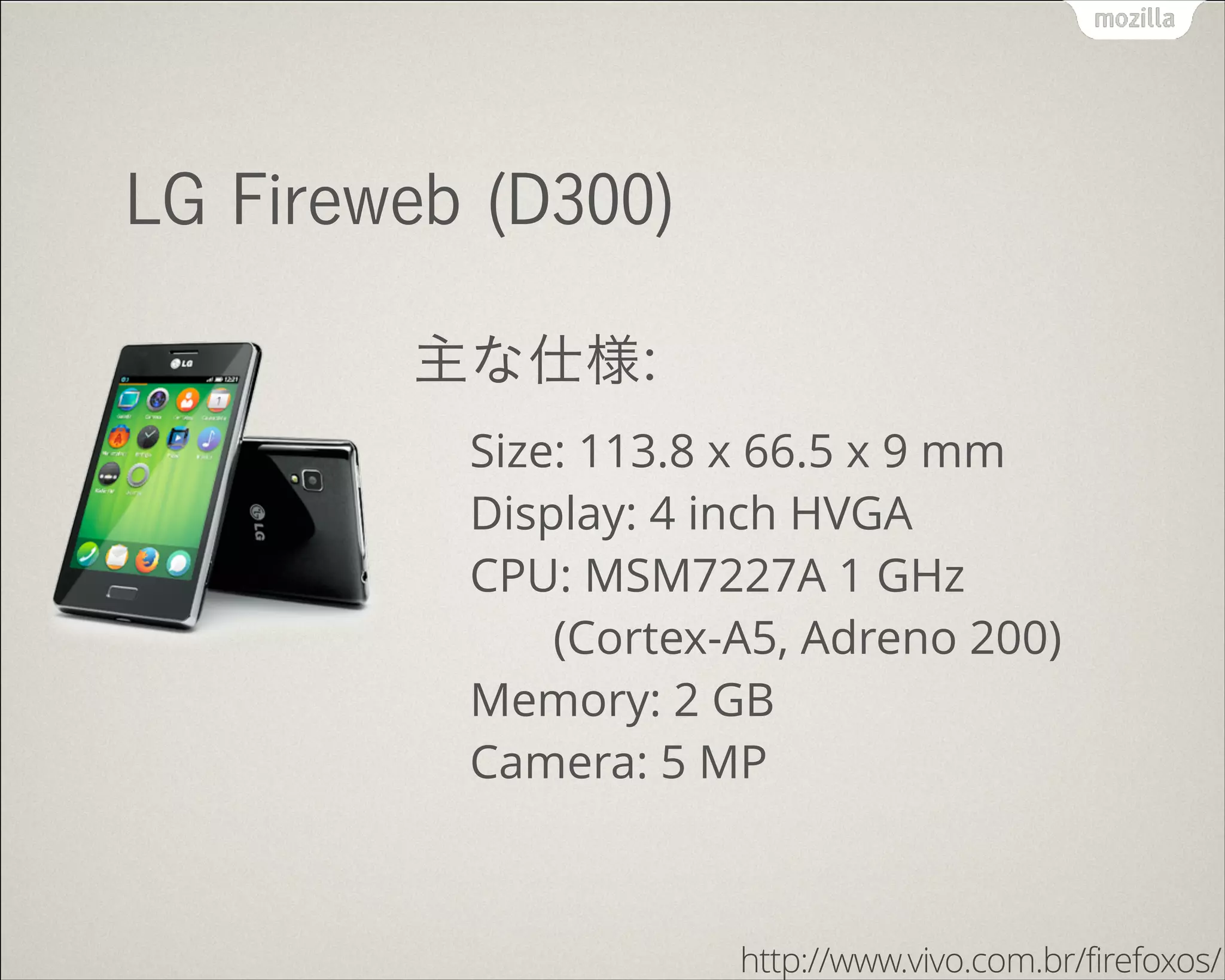 LG Fireweb (D300)
主な仕様:
Size: 113.8 x 66.5 x 9 mm 
Display: 4 inch HVGA 
CPU: MSM7227A 1 GHz 
(Cortex-A5, Adreno 200) 
Memory: 2 GB 
Camera: 5 MP
http://www.vivo.com.br/firefoxos/
 