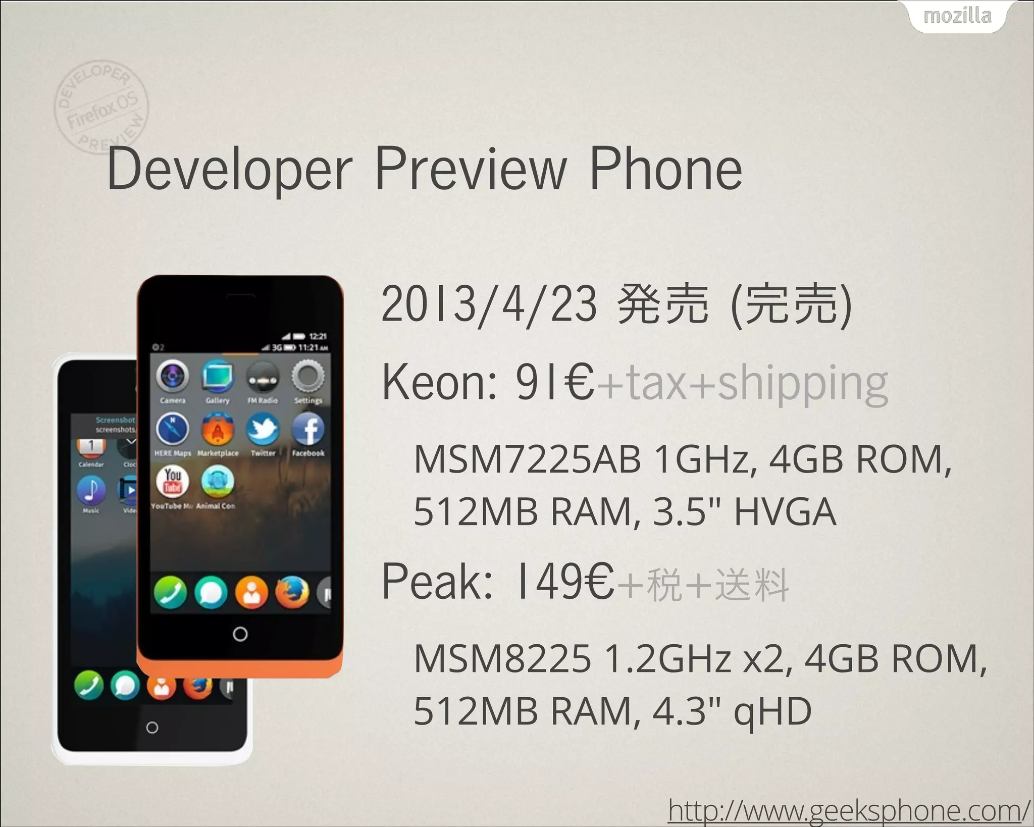 Developer Preview Phone
2013/4/23 発売 (完売)
Keon: 91€+tax+shipping
MSM7225AB 1GHz, 4GB ROM,
512MB RAM, 3.5" HVGA
Peak: 149€+税+送料
MSM8225 1.2GHz x2, 4GB ROM,
512MB RAM, 4.3" qHD
http://www.geeksphone.com/
 