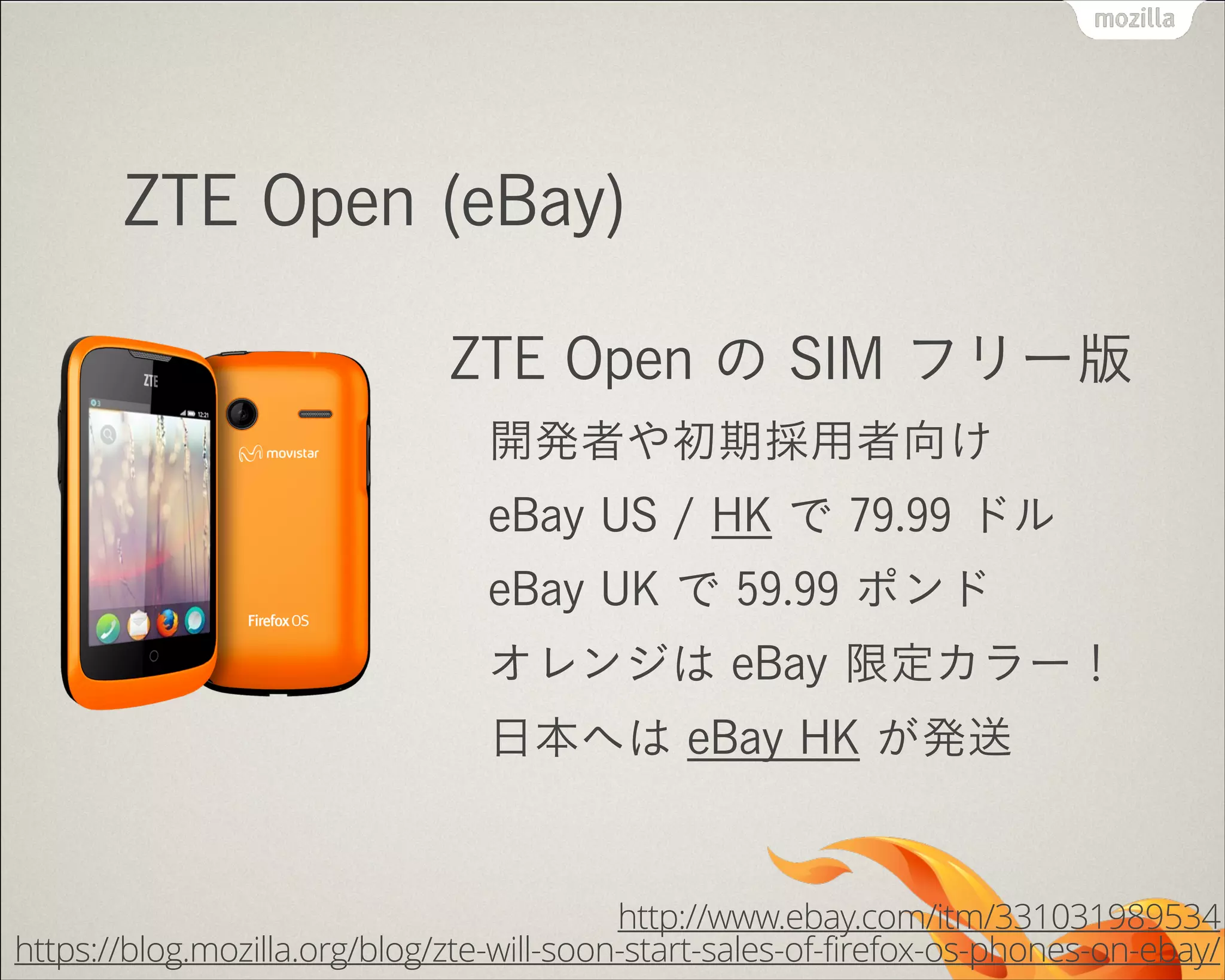 !
ZTE Open (eBay)
ZTE Open の SIM フリー版
開発者や初期採用者向け
eBay US / HK で 79.99 ドル
eBay UK で 59.99 ポンド
オレンジは eBay 限定カラー！
日本へは eBay HK が発送
http://www.ebay.com/itm/331031989534
https://blog.mozilla.org/blog/zte-will-soon-start-sales-of-firefox-os-phones-on-ebay/
 