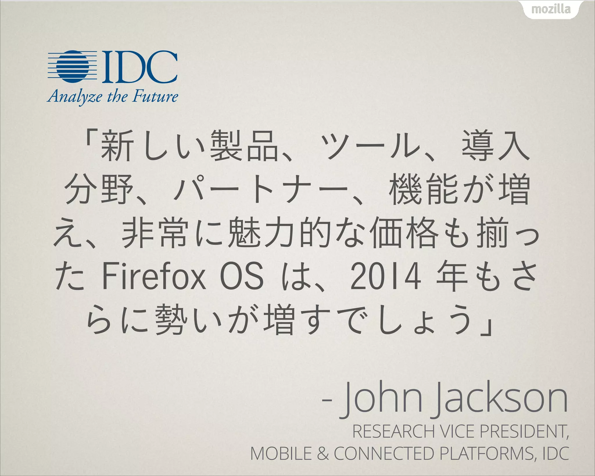 !
「新しい製品、ツール、導入
分野、パートナー、機能が増
え、非常に魅力的な価格も っ
た Firefox OS は、2014 年もさ
らに勢いが増すでしょう」
- John Jackson 
RESEARCH VICE PRESIDENT,  
MOBILE & CONNECTED PLATFORMS, IDC
 