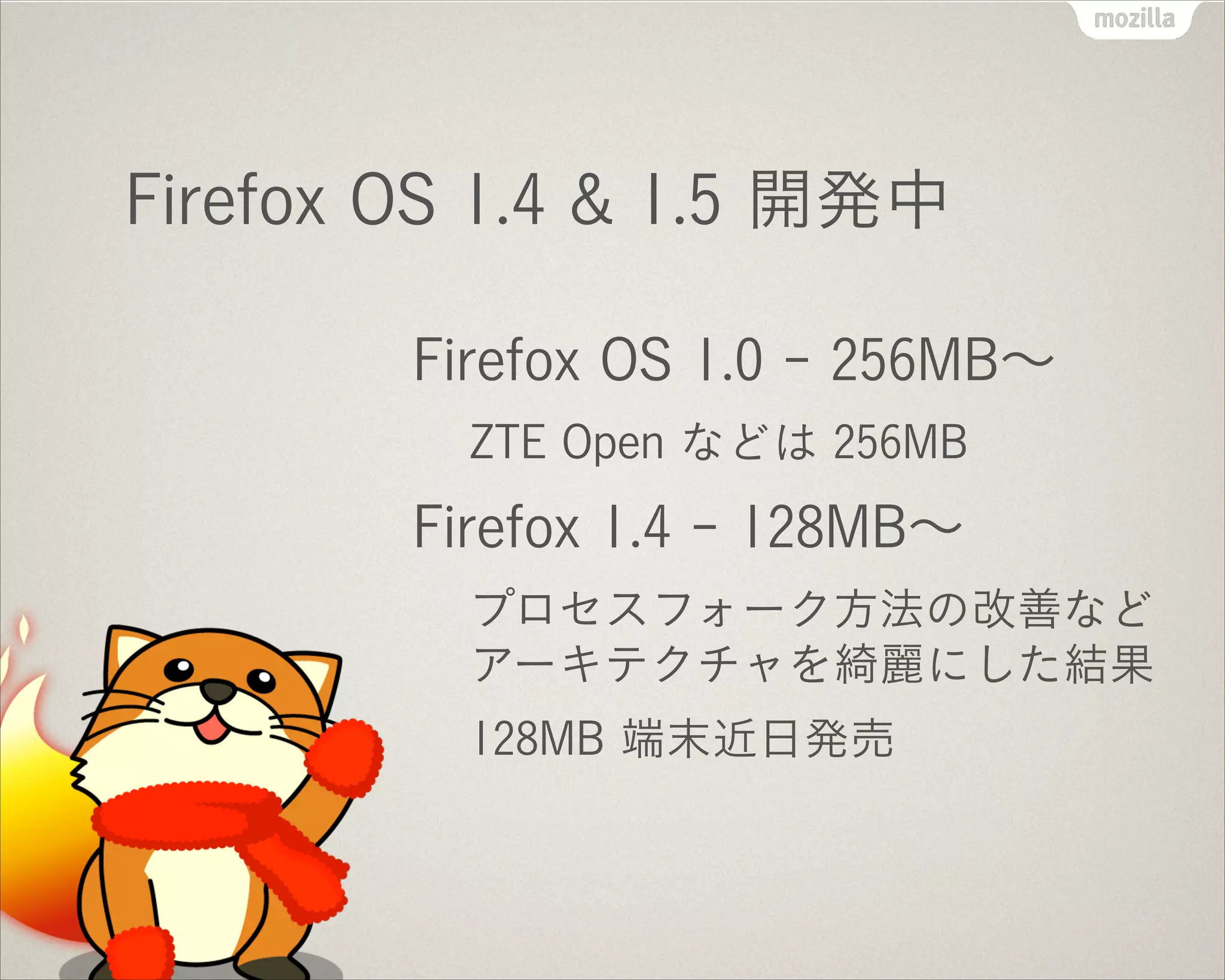 Firefox OS 1.4 & 1.5 開発中
Firefox OS 1.0 - 256MB∼
ZTE Open などは 256MB
Firefox 1.4 - 128MB∼
プロセスフォーク方法の改善など
アーキテクチャを綺麗にした結果
128MB 端末近日発売
 