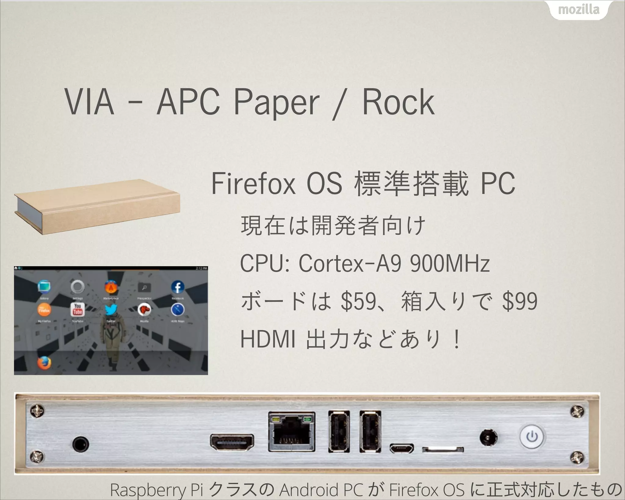 VIA - APC Paper / Rock
Firefox OS 標準搭載 PC
現在は開発者向け
CPU: Cortex-A9 900MHz
ボードは $59、箱入りで $99
HDMI 出力などあり！
Raspberry Pi クラスの Android PC が Firefox OS に正式対応したもの
 
