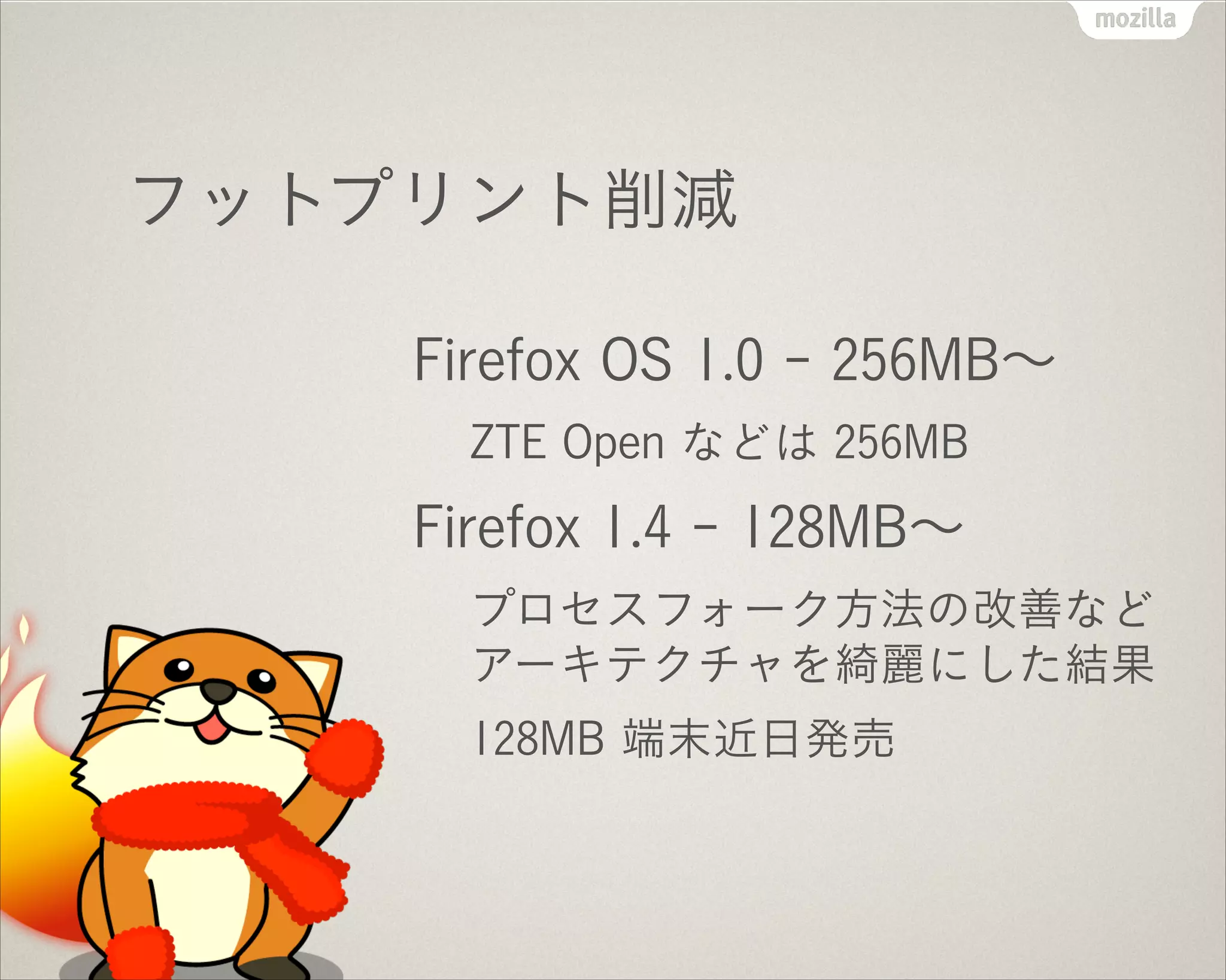 フットプリント削減
Firefox OS 1.0 - 256MB∼
ZTE Open などは 256MB
Firefox 1.4 - 128MB∼
プロセスフォーク方法の改善など
アーキテクチャを綺麗にした結果
128MB 端末近日発売
 