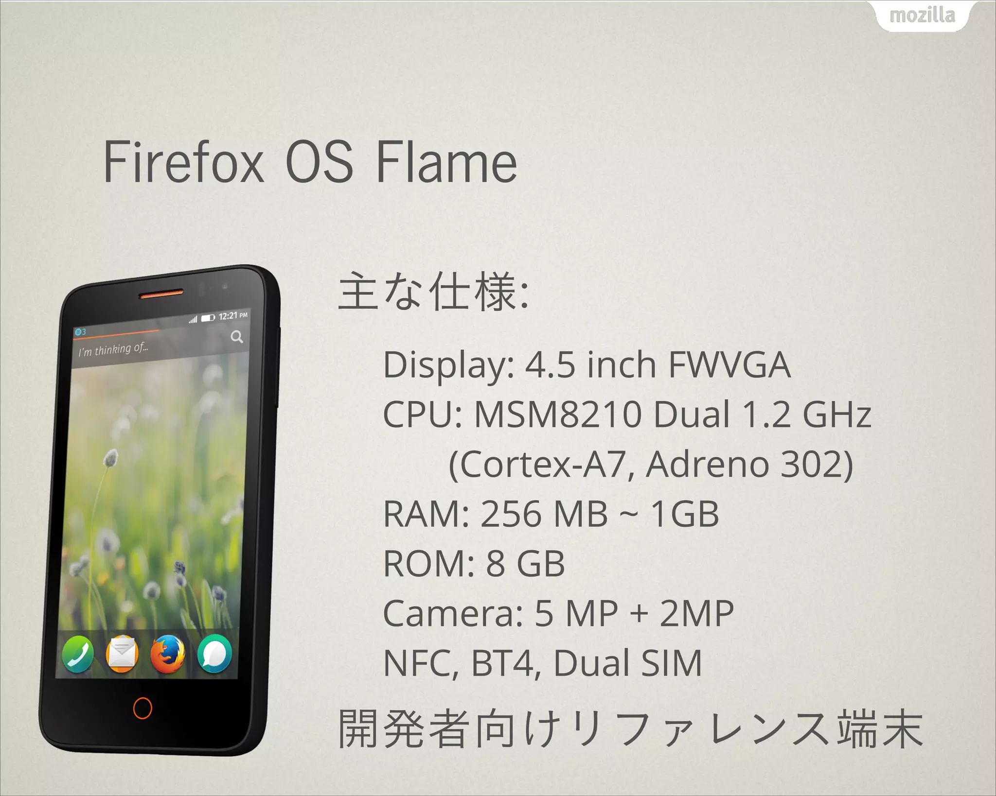 Firefox OS Flame
主な仕様:
Display: 4.5 inch FWVGA 
CPU: MSM8210 Dual 1.2 GHz 
(Cortex-A7, Adreno 302) 
RAM: 256 MB ~ 1GB 
ROM: 8 GB 
Camera: 5 MP + 2MP 
NFC, BT4, Dual SIM
開発者向けリファレンス端末
 
