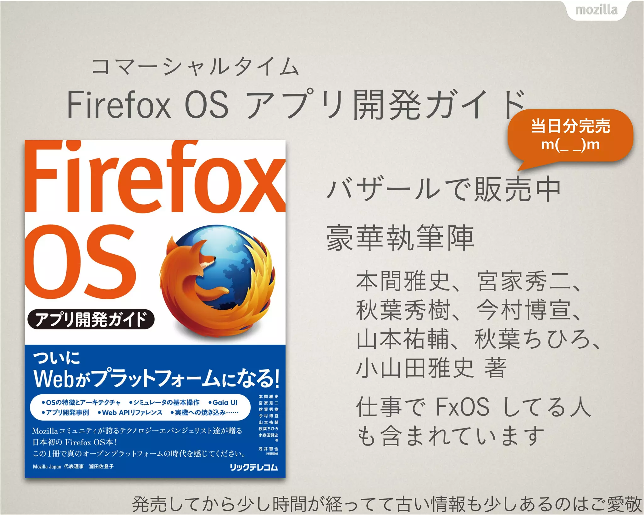 コマーシャルタイム!
Firefox OS アプリ開発ガイド
バザールで販売中
豪華執筆陣
本間雅史、宮家秀二、
秋葉秀樹、今村博宣、
山本祐輔、秋葉ちひろ、
小山田雅史 著
仕事で FxOS してる人
も含まれています
発売してから少し時間が経ってて古い情報も少しあるのはご愛敬
当日分完売
m(_ _)m
 