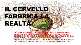 IL CERVELLO
FABBRICA LA
REALTÀ
CIÒ CHE VEDIAMO, UDIAMO, SENTIAMO E PENSIAMO SI
BASA SU CIÒ CHE CI ASPETTIAMO DI VEDERE, UDIRE,
SENTIRE E PENSARE. E LE NOSTRE ASPETTATIVE SONO, A
LORO VOLTA, BASATE SUI NOSTRI RICORDI ED
ESPERIENZE PRECEDENTI. CIÒ CHE VEDIAMO QUI E ORA È
CIÒ CHE SI È DIMOSTRATO UTILE IN PASSATO (PAG. 5)
 