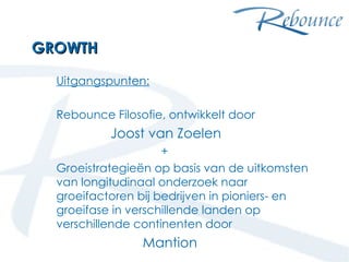 GROWTH Uitgangspunten: Rebounce Filosofie, ontwikkelt door    Joost van Zoelen + Groeistrategieën op basis van de uitkomsten van longitudinaal onderzoek naar groeifactoren bij bedrijven in pioniers- en groeifase in verschillende landen op verschillende continenten door  Mantion maart 2009 