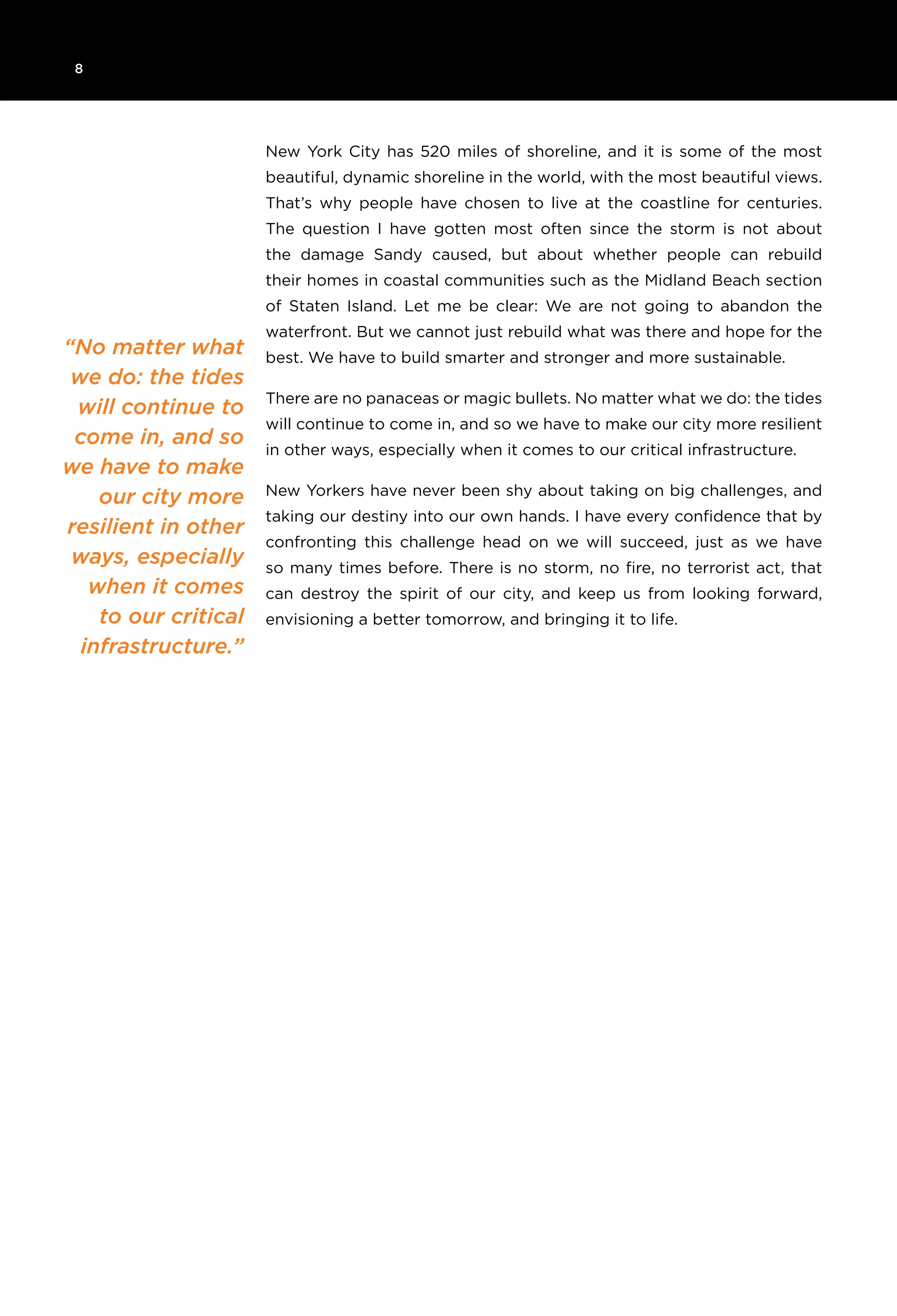 8
“No matter what
we do: the tides
will continue to
come in, and so
we have to make
our city more
resilient in other
ways, especially
when it comes
to our critical
infrastructure.”
New York City has 520 miles of shoreline, and it is some of the most
beautiful, dynamic shoreline in the world, with the most beautiful views.
That’s why people have chosen to live at the coastline for centuries.
The question I have gotten most often since the storm is not about
the damage Sandy caused, but about whether people can rebuild
their homes in coastal communities such as the Midland Beach section
of Staten Island. Let me be clear: We are not going to abandon the
waterfront. But we cannot just rebuild what was there and hope for the
best. We have to build smarter and stronger and more sustainable.
There are no panaceas or magic bullets. No matter what we do: the tides
will continue to come in, and so we have to make our city more resilient
in other ways, especially when it comes to our critical infrastructure.
New Yorkers have never been shy about taking on big challenges, and
taking our destiny into our own hands. I have every confidence that by
confronting this challenge head on we will succeed, just as we have
so many times before. There is no storm, no fire, no terrorist act, that
can destroy the spirit of our city, and keep us from looking forward,
envisioning a better tomorrow, and bringing it to life.
 