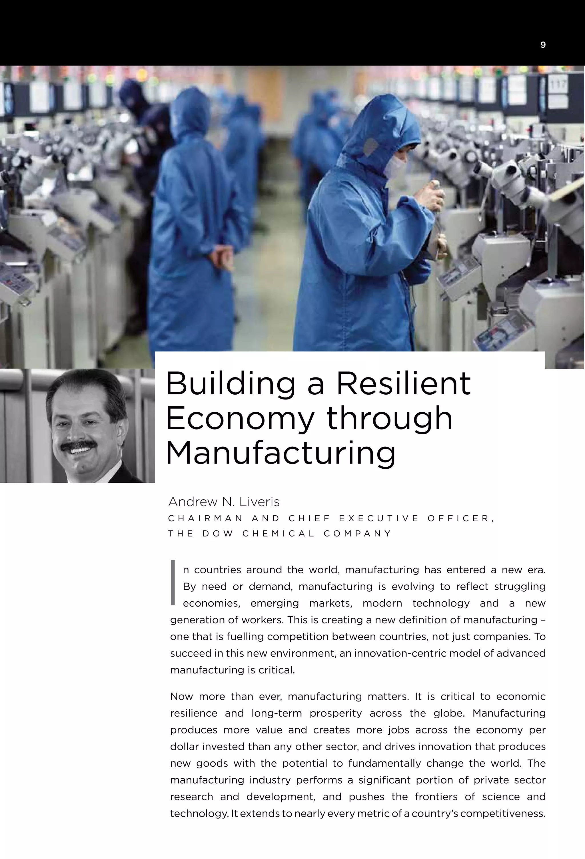 9
n countries around the world, manufacturing has entered a new era.
By need or demand, manufacturing is evolving to reflect struggling
economies, emerging markets, modern technology and a new
generation of workers. This is creating a new definition of manufacturing –
one that is fuelling competition between countries, not just companies. To
succeed in this new environment, an innovation-centric model of advanced
manufacturing is critical.
Now more than ever, manufacturing matters. It is critical to economic
resilience and long-term prosperity across the globe. Manufacturing
produces more value and creates more jobs across the economy per
dollar invested than any other sector, and drives innovation that produces
new goods with the potential to fundamentally change the world. The
manufacturing industry performs a significant portion of private sector
research and development, and pushes the frontiers of science and
technology. It extends to nearly every metric of a country’s competitiveness.
Andrew N. Liveris
C h a i rman an d C h i e f E x e c u t i v e Off i c e r ,
T h e D o w C h e m i ca l C o mpany
Building a Resilient
Economy through
Manufacturing
I
 