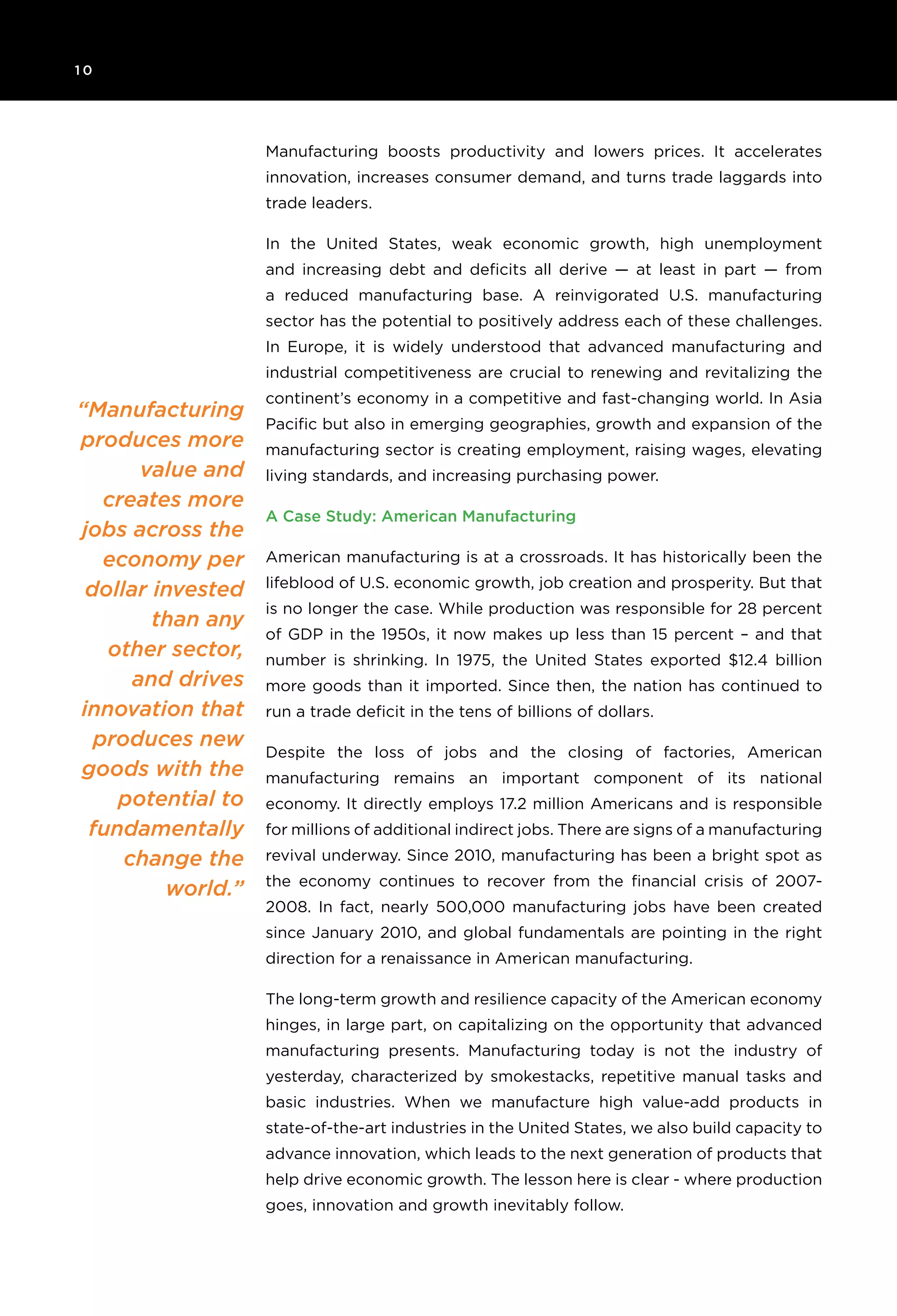 1 0 	
“Manufacturing
produces more
value and
creates more
jobs across the
economy per
dollar invested
than any
other sector,
and drives
innovation that
produces new
goods with the
potential to
fundamentally
change the
world.”
Manufacturing boosts productivity and lowers prices. It accelerates
innovation, increases consumer demand, and turns trade laggards into
trade leaders.
In the United States, weak economic growth, high unemployment
and increasing debt and deficits all derive — at least in part — from
a reduced manufacturing base. A reinvigorated U.S. manufacturing
sector has the potential to positively address each of these challenges.
In Europe, it is widely understood that advanced manufacturing and
industrial competitiveness are crucial to renewing and revitalizing the
continent’s economy in a competitive and fast-changing world. In Asia
Pacific but also in emerging geographies, growth and expansion of the
manufacturing sector is creating employment, raising wages, elevating
living standards, and increasing purchasing power.
A Case Study: American Manufacturing
American manufacturing is at a crossroads. It has historically been the
lifeblood of U.S. economic growth, job creation and prosperity. But that
is no longer the case. While production was responsible for 28 percent
of GDP in the 1950s, it now makes up less than 15 percent – and that
number is shrinking. In 1975, the United States exported $12.4 billion
more goods than it imported. Since then, the nation has continued to
run a trade deficit in the tens of billions of dollars.
Despite the loss of jobs and the closing of factories, American
manufacturing remains an important component of its national
economy. It directly employs 17.2 million Americans and is responsible
for millions of additional indirect jobs. There are signs of a manufacturing
revival underway. Since 2010, manufacturing has been a bright spot as
the economy continues to recover from the financial crisis of 2007-
2008. In fact, nearly 500,000 manufacturing jobs have been created
since January 2010, and global fundamentals are pointing in the right
direction for a renaissance in American manufacturing.
The long-term growth and resilience capacity of the American economy
hinges, in large part, on capitalizing on the opportunity that advanced
manufacturing presents. Manufacturing today is not the industry of
yesterday, characterized by smokestacks, repetitive manual tasks and
basic industries. When we manufacture high value-add products in
state-of-the-art industries in the United States, we also build capacity to
advance innovation, which leads to the next generation of products that
help drive economic growth. The lesson here is clear - where production
goes, innovation and growth inevitably follow.
 