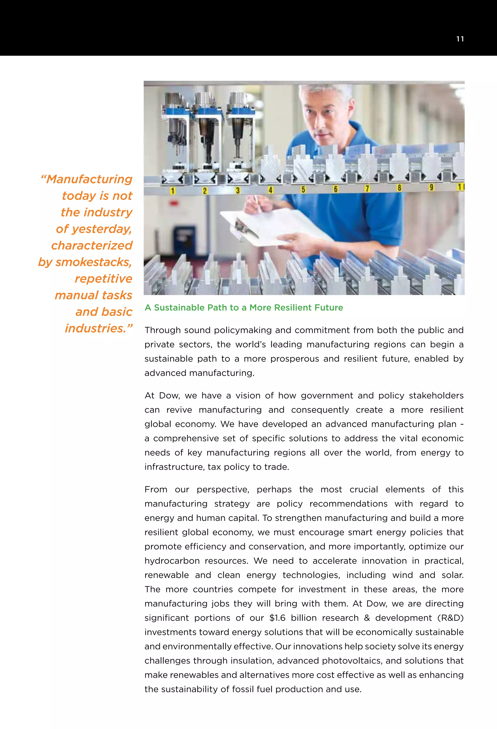 6T H E R O C K E F E L L E R F O U N D AT I O N R e s ilience I N I T I AT I V E
1 1
A Sustainable Path to a More Resilient Future
Through sound policymaking and commitment from both the public and
private sectors, the world’s leading manufacturing regions can begin a
sustainable path to a more prosperous and resilient future, enabled by
advanced manufacturing.
At Dow, we have a vision of how government and policy stakeholders
can revive manufacturing and consequently create a more resilient
global economy. We have developed an advanced manufacturing plan -
a comprehensive set of specific solutions to address the vital economic
needs of key manufacturing regions all over the world, from energy to
infrastructure, tax policy to trade.
From our perspective, perhaps the most crucial elements of this
manufacturing strategy are policy recommendations with regard to
energy and human capital. To strengthen manufacturing and build a more
resilient global economy, we must encourage smart energy policies that
promote efficiency and conservation, and more importantly, optimize our
hydrocarbon resources. We need to accelerate innovation in practical,
renewable and clean energy technologies, including wind and solar.
The more countries compete for investment in these areas, the more
manufacturing jobs they will bring with them. At Dow, we are directing
significant portions of our $1.6 billion research & development (R&D)
investments toward energy solutions that will be economically sustainable
and environmentally effective. Our innovations help society solve its energy
challenges through insulation, advanced photovoltaics, and solutions that
make renewables and alternatives more cost effective as well as enhancing
the sustainability of fossil fuel production and use.
“Manufacturing
today is not
the industry
of yesterday,
characterized
by smokestacks,
repetitive
manual tasks
and basic
industries.”
 
