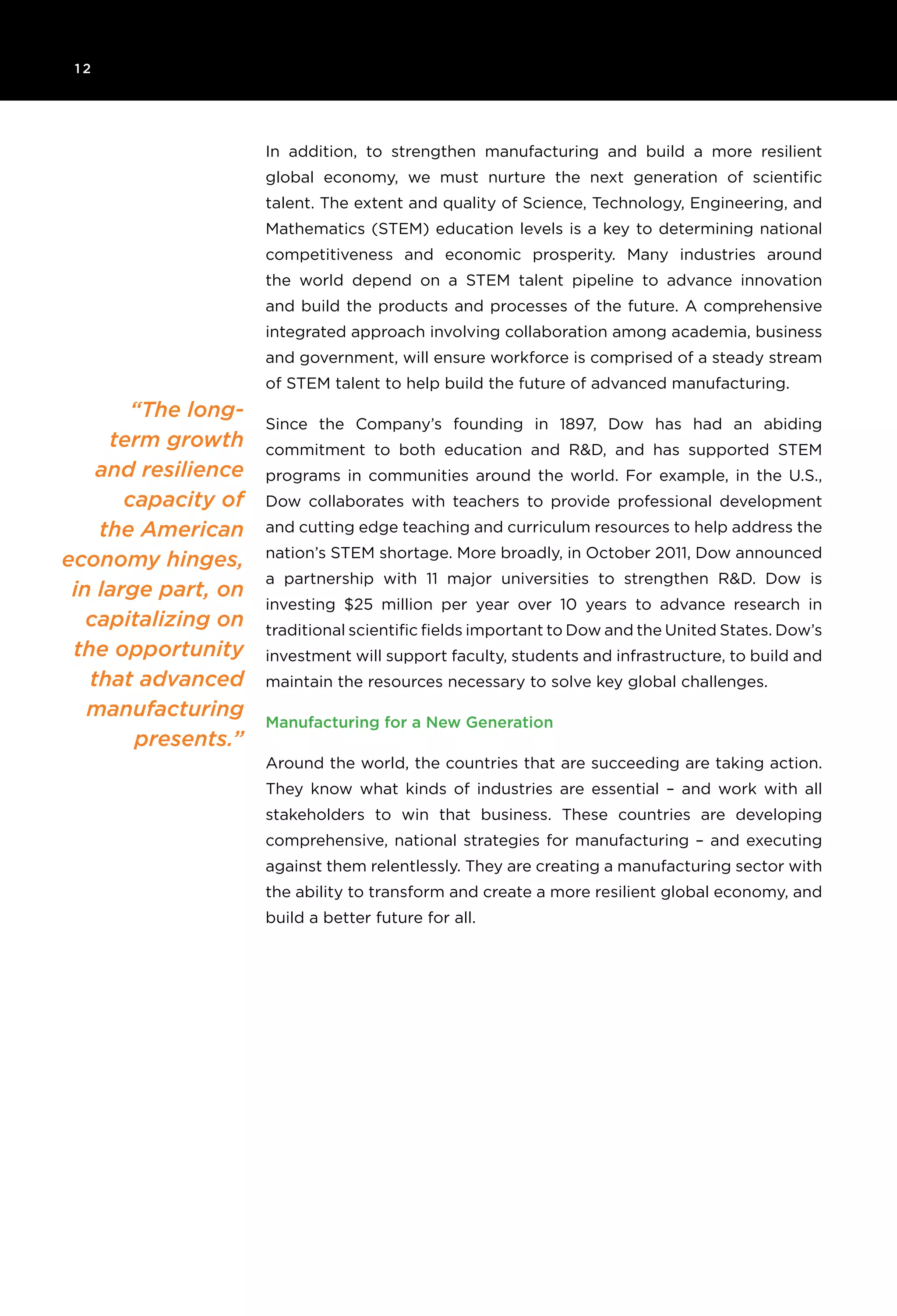 1 2
“The long-
term growth
and resilience
capacity of
the American
economy hinges,
in large part, on
capitalizing on
the opportunity
that advanced
manufacturing
presents.”
In addition, to strengthen manufacturing and build a more resilient
global economy, we must nurture the next generation of scientific
talent. The extent and quality of Science, Technology, Engineering, and
Mathematics (STEM) education levels is a key to determining national
competitiveness and economic prosperity. Many industries around
the world depend on a STEM talent pipeline to advance innovation
and build the products and processes of the future. A comprehensive
integrated approach involving collaboration among academia, business
and government, will ensure workforce is comprised of a steady stream
of STEM talent to help build the future of advanced manufacturing.
Since the Company’s founding in 1897, Dow has had an abiding
commitment to both education and R&D, and has supported STEM
programs in communities around the world. For example, in the U.S.,
Dow collaborates with teachers to provide professional development
and cutting edge teaching and curriculum resources to help address the
nation’s STEM shortage. More broadly, in October 2011, Dow announced
a partnership with 11 major universities to strengthen R&D. Dow is
investing $25 million per year over 10 years to advance research in
traditional scientific fields important to Dow and the United States. Dow’s
investment will support faculty, students and infrastructure, to build and
maintain the resources necessary to solve key global challenges.
Manufacturing for a New Generation
Around the world, the countries that are succeeding are taking action.
They know what kinds of industries are essential – and work with all
stakeholders to win that business. These countries are developing
comprehensive, national strategies for manufacturing – and executing
against them relentlessly. They are creating a manufacturing sector with
the ability to transform and create a more resilient global economy, and
build a better future for all.
 