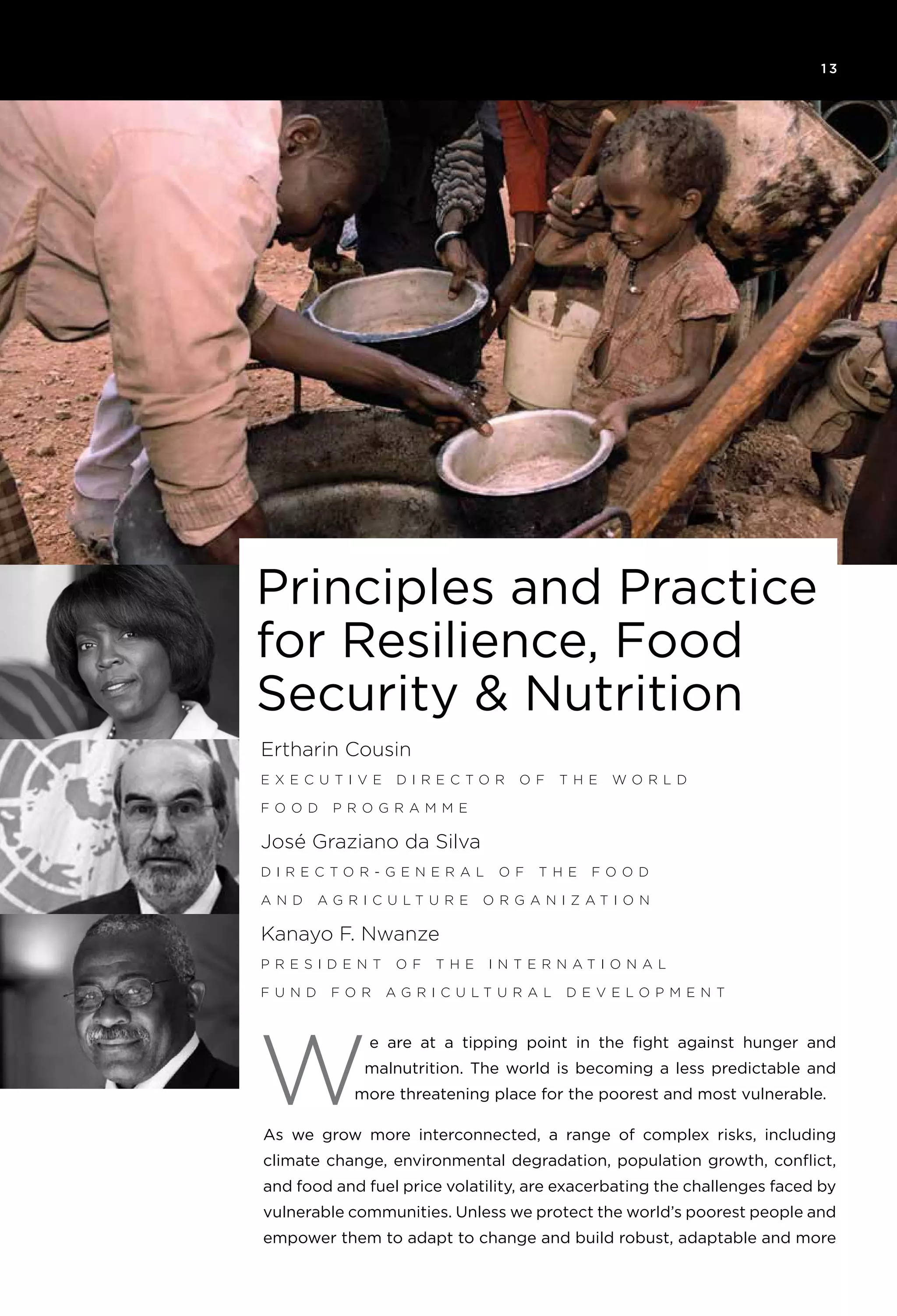 1 3
e are at a tipping point in the fight against hunger and
malnutrition. The world is becoming a less predictable and
more threatening place for the poorest and most vulnerable.
As we grow more interconnected, a range of complex risks, including
climate change, environmental degradation, population growth, conflict,
and food and fuel price volatility, are exacerbating the challenges faced by
vulnerable communities. Unless we protect the world’s poorest people and
empower them to adapt to change and build robust, adaptable and more
W
Ertharin Cousin
E x ec u ti v e D irect o r o f t h e W o rld
F o o d P r o g ramme
José Graziano da Silva
D irect o r - General o f t h e F o o d
and A g ric u lt u re Or g ani z ati o n
Kanayo F. Nwanze
P resident o f t h e I nternati o nal
F u nd f o r A g ric u lt u ral D e v el o pment
Principles and Practice
for Resilience, Food
Security & Nutrition
 