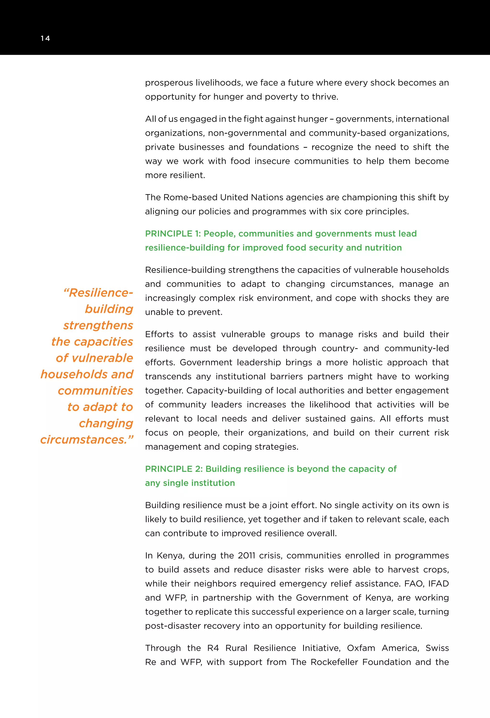 1 4 	
“Resilience-
building
strengthens
the capacities
of vulnerable
households and
communities
to adapt to
changing
circumstances.”
prosperous livelihoods, we face a future where every shock becomes an
opportunity for hunger and poverty to thrive.
All of us engaged in the fight against hunger – governments, international
organizations, non-governmental and community-based organizations,
private businesses and foundations – recognize the need to shift the
way we work with food insecure communities to help them become
more resilient.
The Rome-based United Nations agencies are championing this shift by
aligning our policies and programmes with six core principles.
Principle 1: People, communities and governments must lead
resilience-building for improved food security and nutrition
Resilience-building strengthens the capacities of vulnerable households
and communities to adapt to changing circumstances, manage an
increasingly complex risk environment, and cope with shocks they are
unable to prevent.
Efforts to assist vulnerable groups to manage risks and build their
resilience must be developed through country- and community-led
efforts. Government leadership brings a more holistic approach that
transcends any institutional barriers partners might have to working
together. Capacity-building of local authorities and better engagement
of community leaders increases the likelihood that activities will be
relevant to local needs and deliver sustained gains. All efforts must
focus on people, their organizations, and build on their current risk
management and coping strategies.
Principle 2: Building resilience is beyond the capacity of
any single institution
Building resilience must be a joint effort. No single activity on its own is
likely to build resilience, yet together and if taken to relevant scale, each
can contribute to improved resilience overall.
In Kenya, during the 2011 crisis, communities enrolled in programmes
to build assets and reduce disaster risks were able to harvest crops,
while their neighbors required emergency relief assistance. FAO, IFAD
and WFP, in partnership with the Government of Kenya, are working
together to replicate this successful experience on a larger scale, turning
post-disaster recovery into an opportunity for building resilience.
Through the R4 Rural Resilience Initiative, Oxfam America, Swiss
Re and WFP, with support from The Rockefeller Foundation and the
 