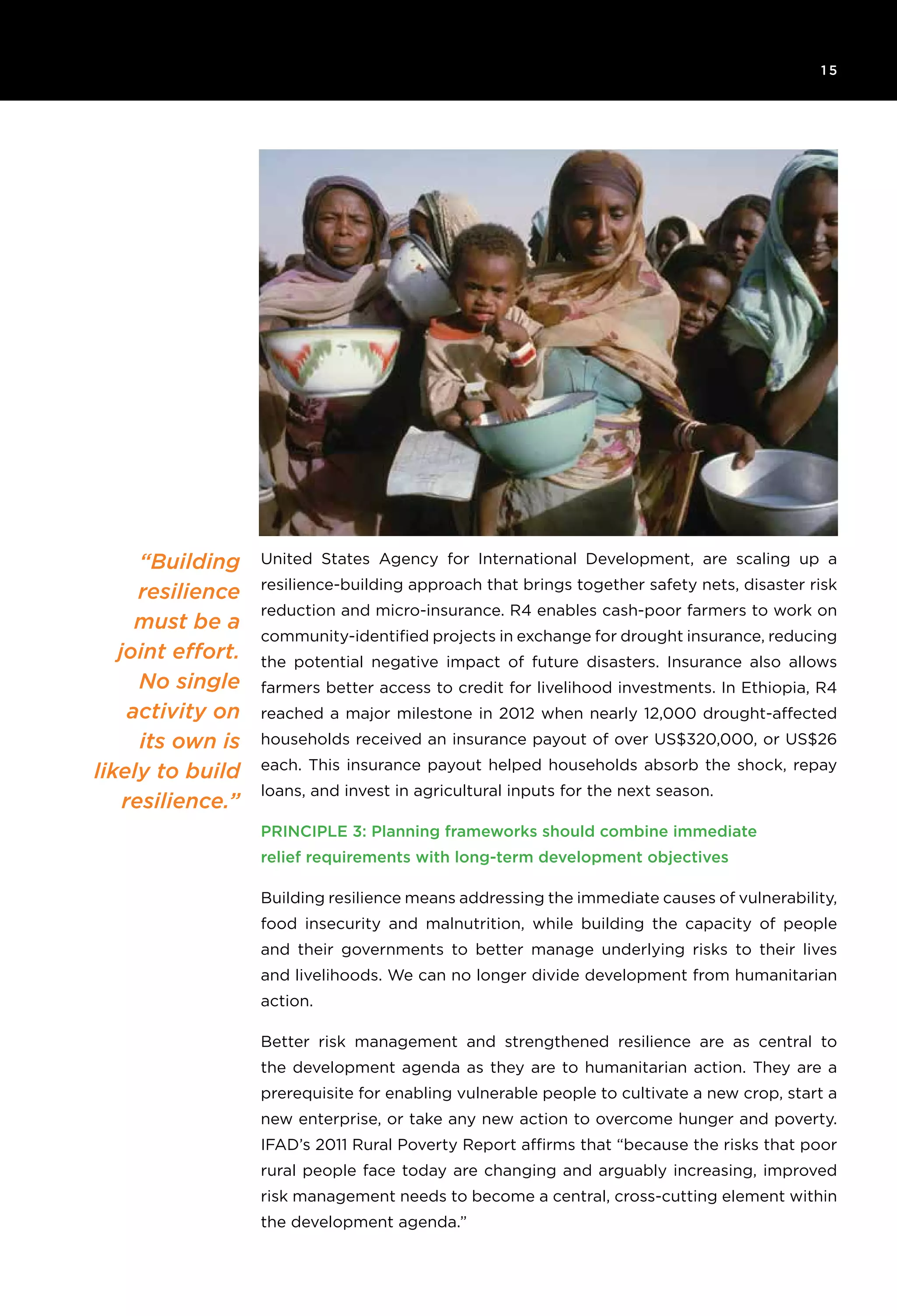 6T H E R O C K E F E L L E R F O U N D AT I O N R e s ilience I N I T I AT I V E
1 5
“Building
resilience
must be a
joint effort.
No single
activity on
its own is
likely to build
resilience.”
United States Agency for International Development, are scaling up a
resilience-building approach that brings together safety nets, disaster risk
reduction and micro-insurance. R4 enables cash-poor farmers to work on
community-identified projects in exchange for drought insurance, reducing
the potential negative impact of future disasters. Insurance also allows
farmers better access to credit for livelihood investments. In Ethiopia, R4
reached a major milestone in 2012 when nearly 12,000 drought-affected
households received an insurance payout of over US$320,000, or US$26
each. This insurance payout helped households absorb the shock, repay
loans, and invest in agricultural inputs for the next season.
Principle 3: Planning frameworks should combine immediate
relief requirements with long-term development objectives
Building resilience means addressing the immediate causes of vulnerability,
food insecurity and malnutrition, while building the capacity of people
and their governments to better manage underlying risks to their lives
and livelihoods. We can no longer divide development from humanitarian
action.
Better risk management and strengthened resilience are as central to
the development agenda as they are to humanitarian action. They are a
prerequisite for enabling vulnerable people to cultivate a new crop, start a
new enterprise, or take any new action to overcome hunger and poverty.
IFAD’s 2011 Rural Poverty Report affirms that “because the risks that poor
rural people face today are changing and arguably increasing, improved
risk management needs to become a central, cross-cutting element within
the development agenda.”
 