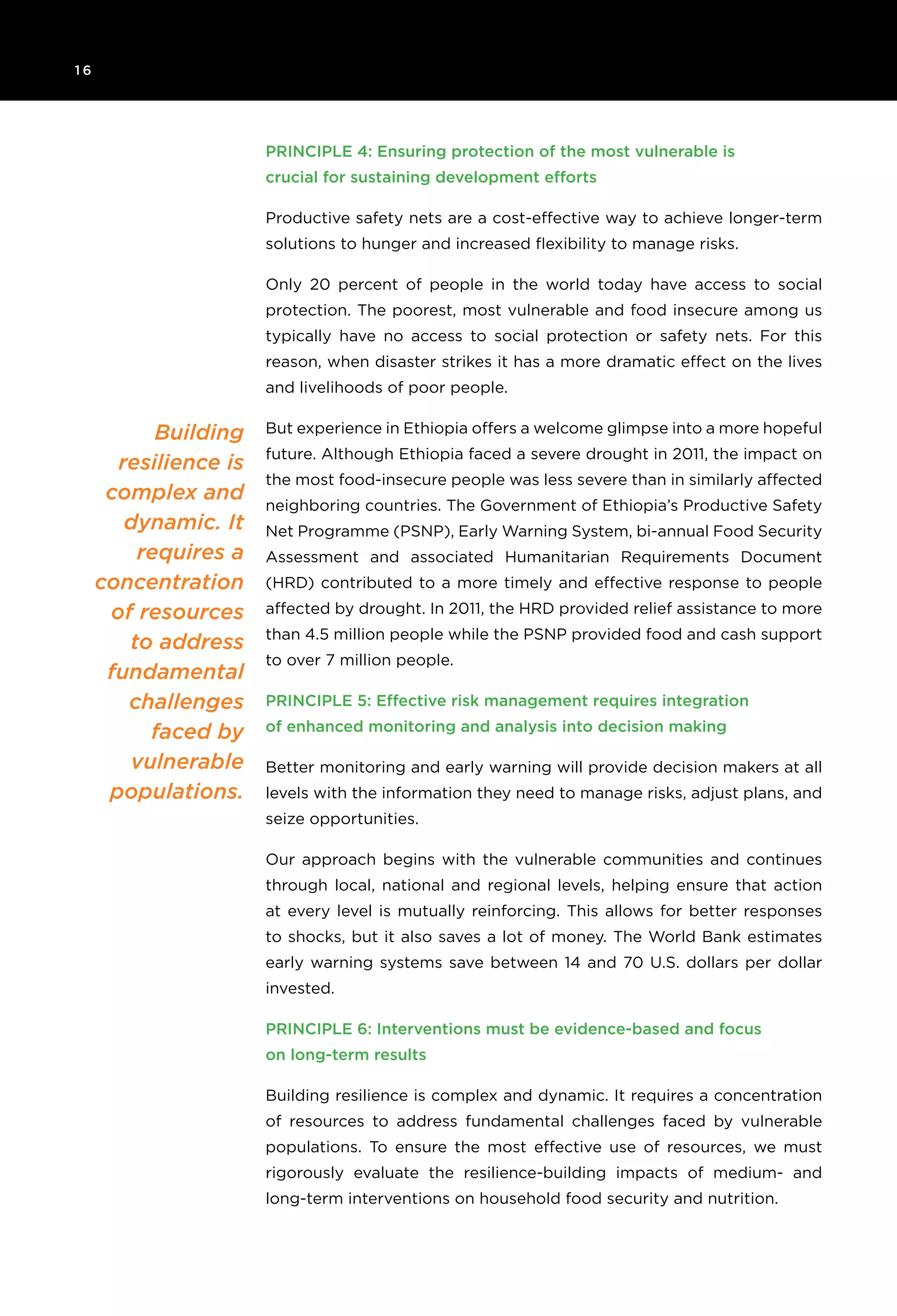 1 6 	
Building
resilience is
complex and
dynamic. It
requires a
concentration
of resources
to address
fundamental
challenges
faced by
vulnerable
populations.
Principle 4: Ensuring protection of the most vulnerable is
crucial for sustaining development efforts
Productive safety nets are a cost-effective way to achieve longer-term
solutions to hunger and increased flexibility to manage risks.
Only 20 percent of people in the world today have access to social
protection. The poorest, most vulnerable and food insecure among us
typically have no access to social protection or safety nets. For this
reason, when disaster strikes it has a more dramatic effect on the lives
and livelihoods of poor people.
But experience in Ethiopia offers a welcome glimpse into a more hopeful
future. Although Ethiopia faced a severe drought in 2011, the impact on
the most food-insecure people was less severe than in similarly affected
neighboring countries. The Government of Ethiopia’s Productive Safety
Net Programme (PSNP), Early Warning System, bi-annual Food Security
Assessment and associated Humanitarian Requirements Document
(HRD) contributed to a more timely and effective response to people
affected by drought. In 2011, the HRD provided relief assistance to more
than 4.5 million people while the PSNP provided food and cash support
to over 7 million people.
Principle 5: Effective risk management requires integration
of enhanced monitoring and analysis into decision making
Better monitoring and early warning will provide decision makers at all
levels with the information they need to manage risks, adjust plans, and
seize opportunities.
Our approach begins with the vulnerable communities and continues
through local, national and regional levels, helping ensure that action
at every level is mutually reinforcing. This allows for better responses
to shocks, but it also saves a lot of money. The World Bank estimates
early warning systems save between 14 and 70 U.S. dollars per dollar
invested.
Principle 6: Interventions must be evidence-based and focus
on long-term results
Building resilience is complex and dynamic. It requires a concentration
of resources to address fundamental challenges faced by vulnerable
populations. To ensure the most effective use of resources, we must
rigorously evaluate the resilience-building impacts of medium- and
long-term interventions on household food security and nutrition.
 