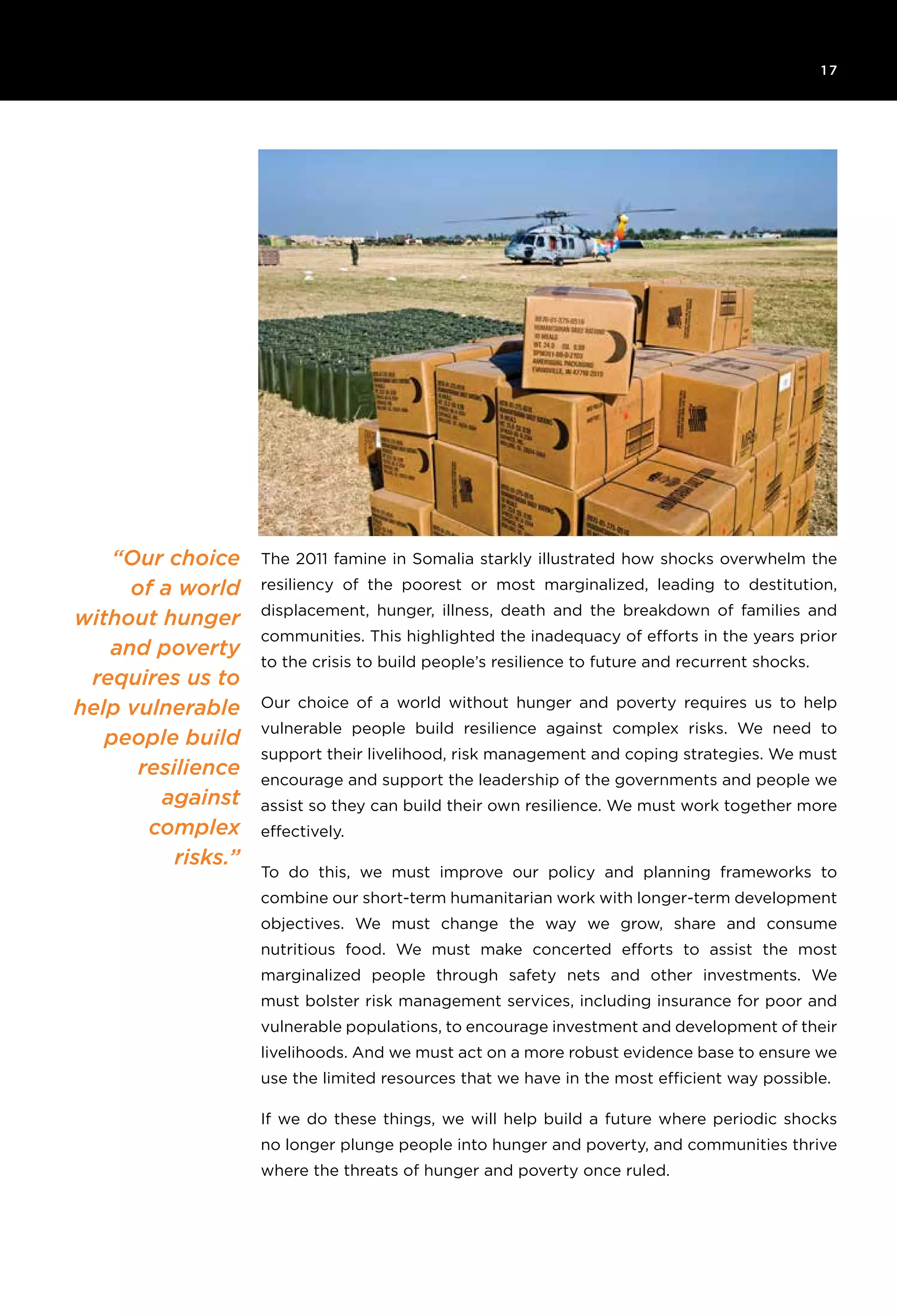 6T H E R O C K E F E L L E R F O U N D AT I O N R e s ilience I N I T I AT I V E
1 7
“Our choice
of a world
without hunger
and poverty
requires us to
help vulnerable
people build
resilience
against
complex
risks.”
The 2011 famine in Somalia starkly illustrated how shocks overwhelm the
resiliency of the poorest or most marginalized, leading to destitution,
displacement, hunger, illness, death and the breakdown of families and
communities. This highlighted the inadequacy of efforts in the years prior
to the crisis to build people’s resilience to future and recurrent shocks.
Our choice of a world without hunger and poverty requires us to help
vulnerable people build resilience against complex risks. We need to
support their livelihood, risk management and coping strategies. We must
encourage and support the leadership of the governments and people we
assist so they can build their own resilience. We must work together more
effectively.
To do this, we must improve our policy and planning frameworks to
combine our short-term humanitarian work with longer-term development
objectives. We must change the way we grow, share and consume
nutritious food. We must make concerted efforts to assist the most
marginalized people through safety nets and other investments. We
must bolster risk management services, including insurance for poor and
vulnerable populations, to encourage investment and development of their
livelihoods. And we must act on a more robust evidence base to ensure we
use the limited resources that we have in the most efficient way possible.
If we do these things, we will help build a future where periodic shocks
no longer plunge people into hunger and poverty, and communities thrive
where the threats of hunger and poverty once ruled.
 