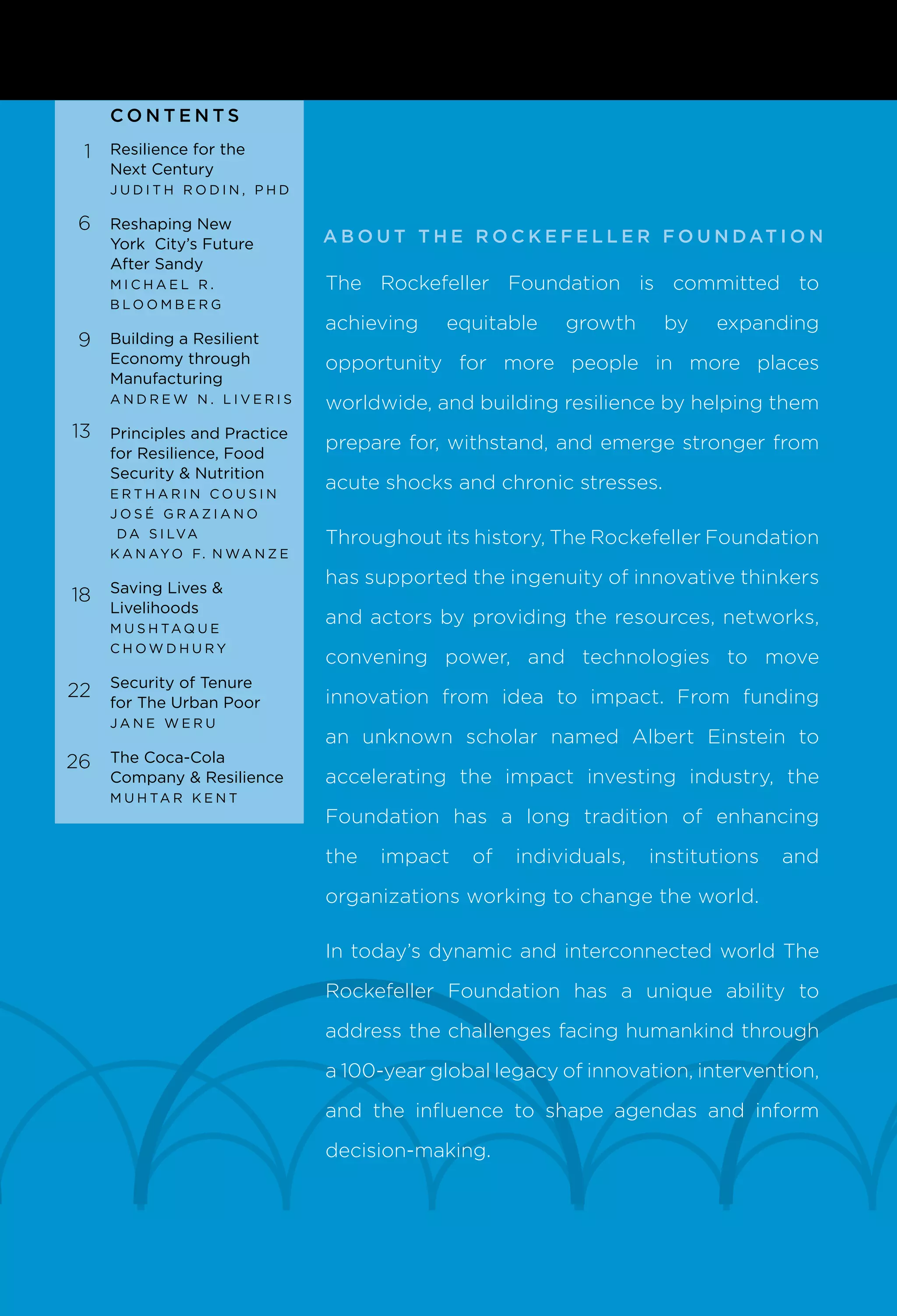 A b o u t T h e R o c k e f e l l e r F o u n dat i o n
CONTENT S
The Rockefeller Foundation is committed to
achieving equitable growth by expanding
opportunity for more people in more places
worldwide, and building resilience by helping them
prepare for, withstand, and emerge stronger from
acute shocks and chronic stresses.
Throughout its history, The Rockefeller Foundation
has supported the ingenuity of innovative thinkers
and actors by providing the resources, networks,
convening power, and technologies to move
innovation from idea to impact. From funding
an unknown scholar named Albert Einstein to
accelerating the impact investing industry, the
Foundation has a long tradition of enhancing
the impact of individuals, institutions and
organizations working to change the world.
In today’s dynamic and interconnected world The
Rockefeller Foundation has a unique ability to
address the challenges facing humankind through
a 100-year global legacy of innovation, intervention,
and the influence to shape agendas and inform
decision-making.
Resilience for the
Next Century
J u d i t h R o d i n , P h D
Reshaping New
York City’s Future
After Sandy
M i c h a e l R .
B l o o mb e r g
Building a Resilient
Economy through
Manufacturing
A n d r e w N . L i v e r i s
Principles and Practice
for Resilience, Food
Security & Nutrition
Er t h ar i n C o u s i n
J o s é Gra z i an o
d a S i lva
K anayo F. N wan z e
Saving Lives &
Livelihoods
M u s h ta q u e
C h o w d h u ry
Security of Tenure
for The Urban Poor
J an e W e r u
The Coca-Cola
Company & Resilience
M u h tar K e n t
1
6
9
13
18
22
26
 