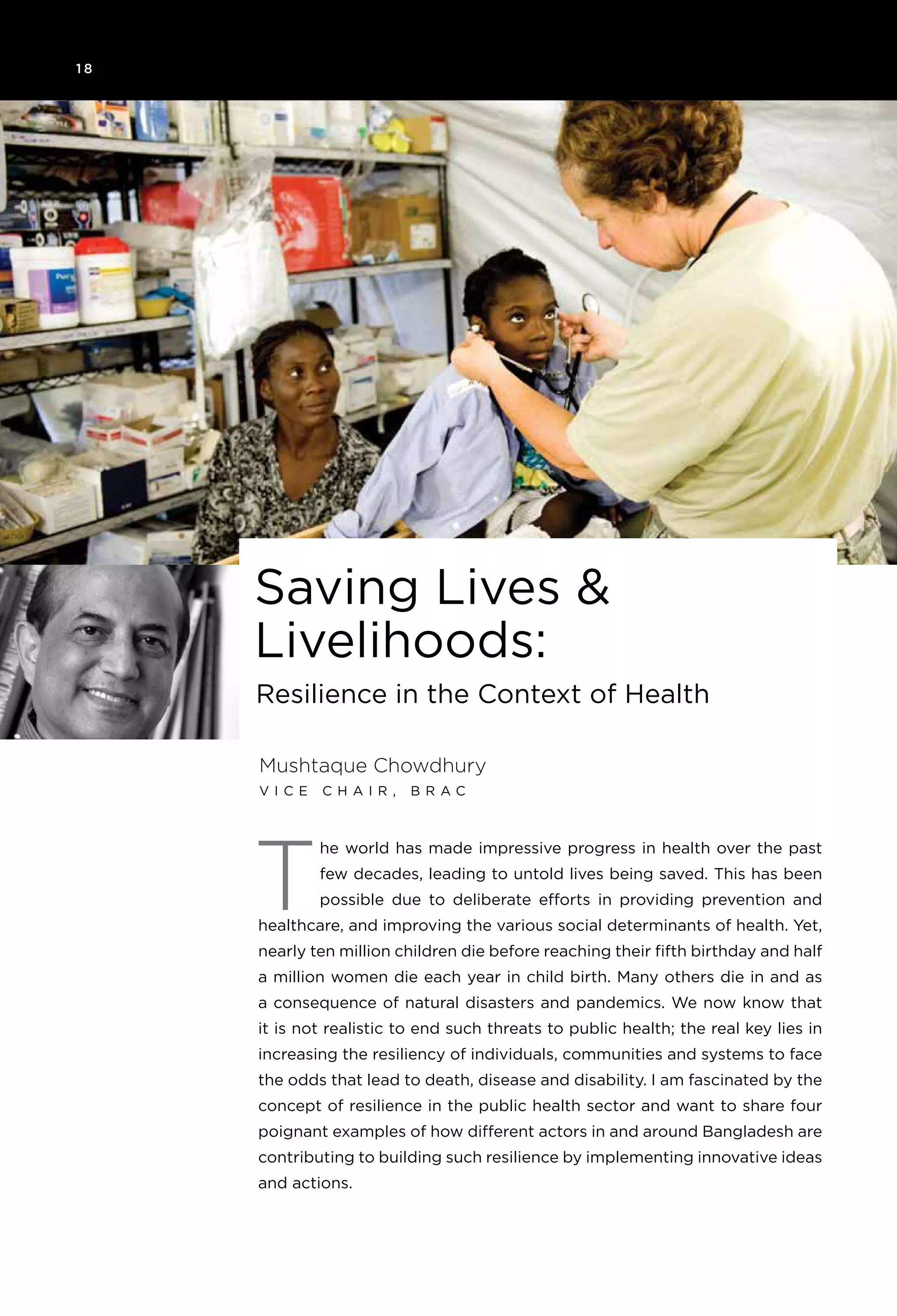 1 8
he world has made impressive progress in health over the past
few decades, leading to untold lives being saved. This has been
possible due to deliberate efforts in providing prevention and
healthcare, and improving the various social determinants of health. Yet,
nearly ten million children die before reaching their fifth birthday and half
a million women die each year in child birth. Many others die in and as
a consequence of natural disasters and pandemics. We now know that
it is not realistic to end such threats to public health; the real key lies in
increasing the resiliency of individuals, communities and systems to face
the odds that lead to death, disease and disability. I am fascinated by the
concept of resilience in the public health sector and want to share four
poignant examples of how different actors in and around Bangladesh are
contributing to building such resilience by implementing innovative ideas
and actions.
T
Mushtaque Chowdhury
V i c e C h a i r , B R A C
Resilience in the Context of Health
Saving Lives &
Livelihoods:
 