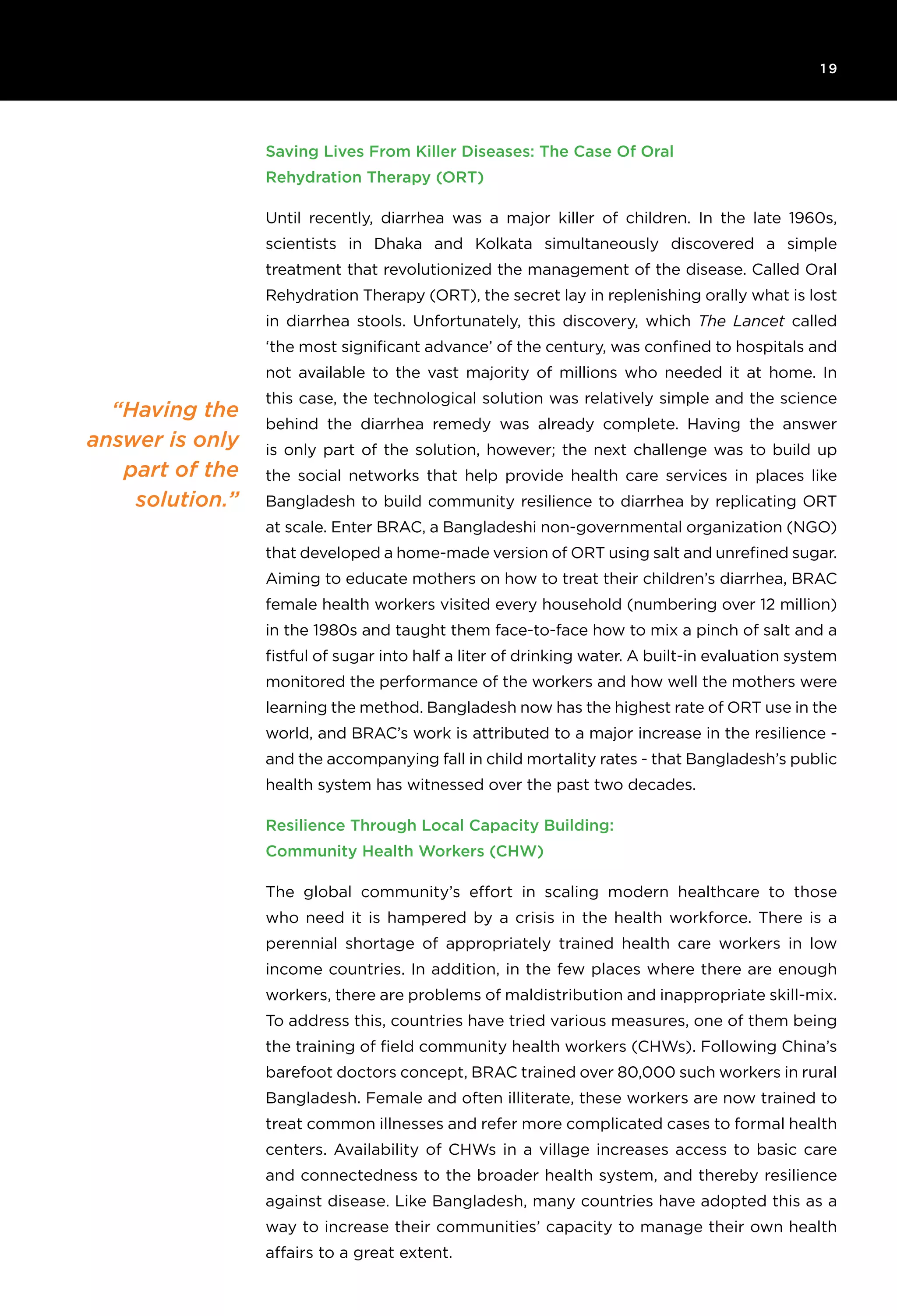 1 9
“Having the
answer is only
part of the
solution.”
Saving Lives From Killer Diseases: The Case Of Oral
Rehydration Therapy (ORT)
Until recently, diarrhea was a major killer of children. In the late 1960s,
scientists in Dhaka and Kolkata simultaneously discovered a simple
treatment that revolutionized the management of the disease. Called Oral
Rehydration Therapy (ORT), the secret lay in replenishing orally what is lost
in diarrhea stools. Unfortunately, this discovery, which The Lancet called
‘the most significant advance’ of the century, was confined to hospitals and
not available to the vast majority of millions who needed it at home. In
this case, the technological solution was relatively simple and the science
behind the diarrhea remedy was already complete. Having the answer
is only part of the solution, however; the next challenge was to build up
the social networks that help provide health care services in places like
Bangladesh to build community resilience to diarrhea by replicating ORT
at scale. Enter BRAC, a Bangladeshi non-governmental organization (NGO)
that developed a home-made version of ORT using salt and unrefined sugar.
Aiming to educate mothers on how to treat their children’s diarrhea, BRAC
female health workers visited every household (numbering over 12 million)
in the 1980s and taught them face-to-face how to mix a pinch of salt and a
fistful of sugar into half a liter of drinking water. A built-in evaluation system
monitored the performance of the workers and how well the mothers were
learning the method. Bangladesh now has the highest rate of ORT use in the
world, and BRAC’s work is attributed to a major increase in the resilience -
and the accompanying fall in child mortality rates - that Bangladesh’s public
health system has witnessed over the past two decades.
Resilience Through Local Capacity Building:
Community Health Workers (CHW)
The global community’s effort in scaling modern healthcare to those
who need it is hampered by a crisis in the health workforce. There is a
perennial shortage of appropriately trained health care workers in low
income countries. In addition, in the few places where there are enough
workers, there are problems of maldistribution and inappropriate skill-mix.
To address this, countries have tried various measures, one of them being
the training of field community health workers (CHWs). Following China’s
barefoot doctors concept, BRAC trained over 80,000 such workers in rural
Bangladesh. Female and often illiterate, these workers are now trained to
treat common illnesses and refer more complicated cases to formal health
centers. Availability of CHWs in a village increases access to basic care
and connectedness to the broader health system, and thereby resilience
against disease. Like Bangladesh, many countries have adopted this as a
way to increase their communities’ capacity to manage their own health
affairs to a great extent.
 
