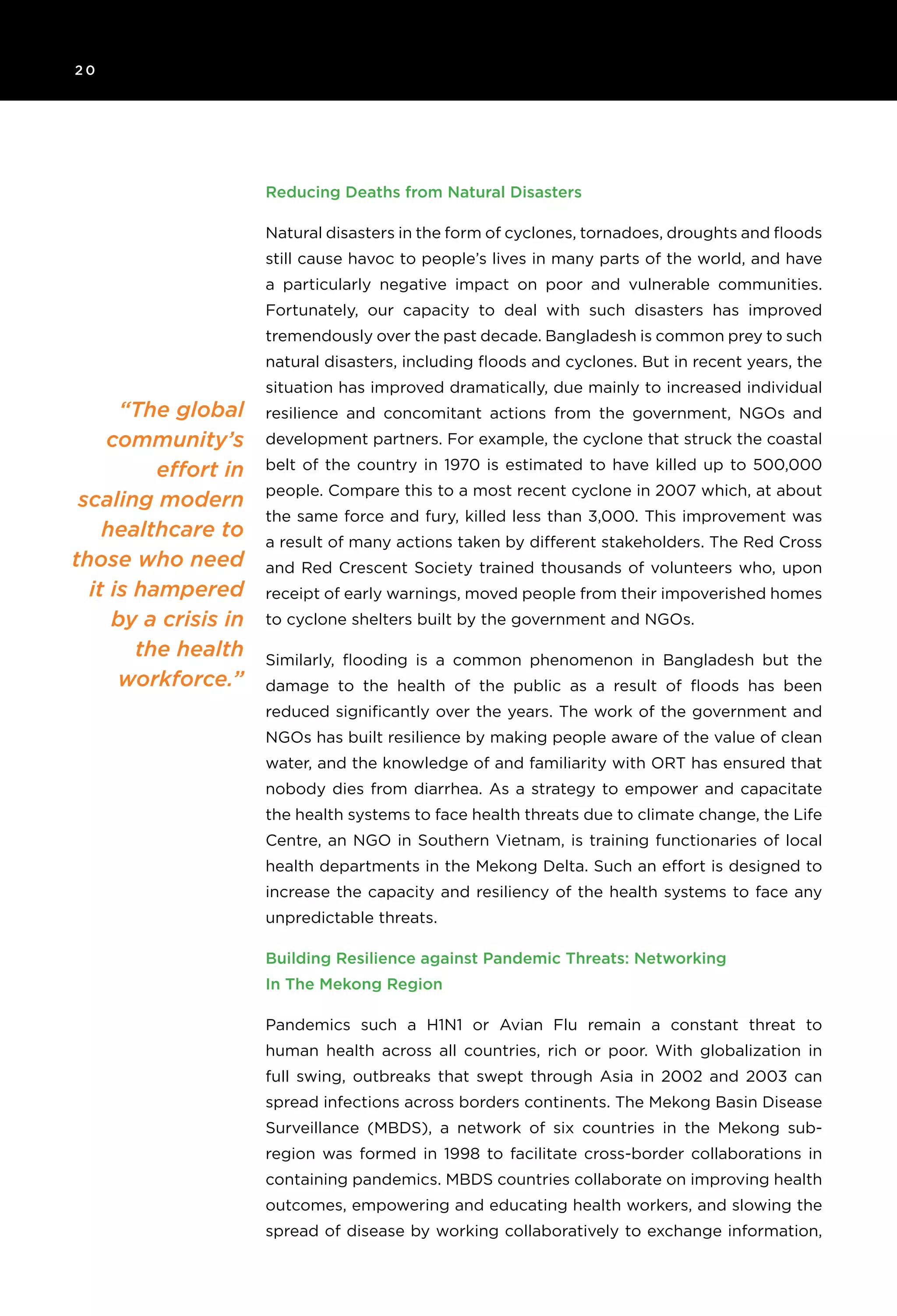 2 0 	
“The global
community’s
effort in
scaling modern
healthcare to
those who need
it is hampered
by a crisis in
the health
workforce.”
Reducing Deaths from Natural Disasters
Natural disasters in the form of cyclones, tornadoes, droughts and floods
still cause havoc to people’s lives in many parts of the world, and have
a particularly negative impact on poor and vulnerable communities.
Fortunately, our capacity to deal with such disasters has improved
tremendously over the past decade. Bangladesh is common prey to such
natural disasters, including floods and cyclones. But in recent years, the
situation has improved dramatically, due mainly to increased individual
resilience and concomitant actions from the government, NGOs and
development partners. For example, the cyclone that struck the coastal
belt of the country in 1970 is estimated to have killed up to 500,000
people. Compare this to a most recent cyclone in 2007 which, at about
the same force and fury, killed less than 3,000. This improvement was
a result of many actions taken by different stakeholders. The Red Cross
and Red Crescent Society trained thousands of volunteers who, upon
receipt of early warnings, moved people from their impoverished homes
to cyclone shelters built by the government and NGOs.
Similarly, flooding is a common phenomenon in Bangladesh but the
damage to the health of the public as a result of floods has been
reduced significantly over the years. The work of the government and
NGOs has built resilience by making people aware of the value of clean
water, and the knowledge of and familiarity with ORT has ensured that
nobody dies from diarrhea. As a strategy to empower and capacitate
the health systems to face health threats due to climate change, the Life
Centre, an NGO in Southern Vietnam, is training functionaries of local
health departments in the Mekong Delta. Such an effort is designed to
increase the capacity and resiliency of the health systems to face any
unpredictable threats.
Building Resilience against Pandemic Threats: Networking
In The Mekong Region
Pandemics such a H1N1 or Avian Flu remain a constant threat to
human health across all countries, rich or poor. With globalization in
full swing, outbreaks that swept through Asia in 2002 and 2003 can
spread infections across borders continents. The Mekong Basin Disease
Surveillance (MBDS), a network of six countries in the Mekong sub-
region was formed in 1998 to facilitate cross-border collaborations in
containing pandemics. MBDS countries collaborate on improving health
outcomes, empowering and educating health workers, and slowing the
spread of disease by working collaboratively to exchange information,
 