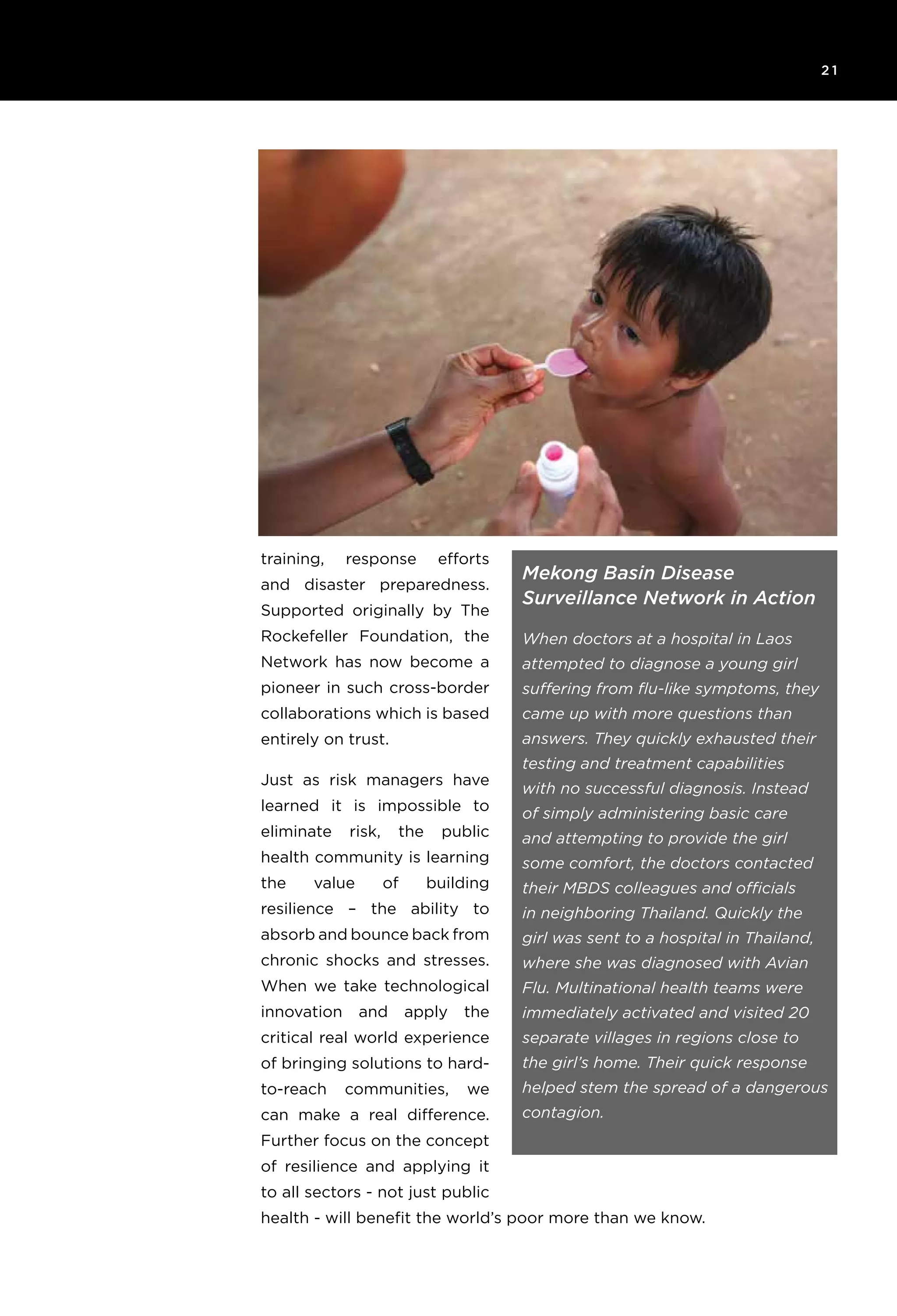 6T H E R O C K E F E L L E R F O U N D AT I O N R e s ilience I N I T I AT I V E
2 1
training, response efforts
and disaster preparedness.
Supported originally by The
Rockefeller Foundation, the
Network has now become a
pioneer in such cross-border
collaborations which is based
entirely on trust.
Just as risk managers have
learned it is impossible to
eliminate risk, the public
health community is learning
the value of building
resilience – the ability to
absorb and bounce back from
chronic shocks and stresses.
When we take technological
innovation and apply the
critical real world experience
of bringing solutions to hard-
to-reach communities, we
can make a real difference.
Further focus on the concept
of resilience and applying it
to all sectors - not just public
health - will benefit the world’s poor more than we know.
Mekong Basin Disease
Surveillance Network in Action
When doctors at a hospital in Laos
attempted to diagnose a young girl
suffering from flu-like symptoms, they
came up with more questions than
answers. They quickly exhausted their
testing and treatment capabilities
with no successful diagnosis. Instead
of simply administering basic care
and attempting to provide the girl
some comfort, the doctors contacted
their MBDS colleagues and officials
in neighboring Thailand. Quickly the
girl was sent to a hospital in Thailand,
where she was diagnosed with Avian
Flu. Multinational health teams were
immediately activated and visited 20
separate villages in regions close to
the girl’s home. Their quick response
helped stem the spread of a dangerous
contagion.
 