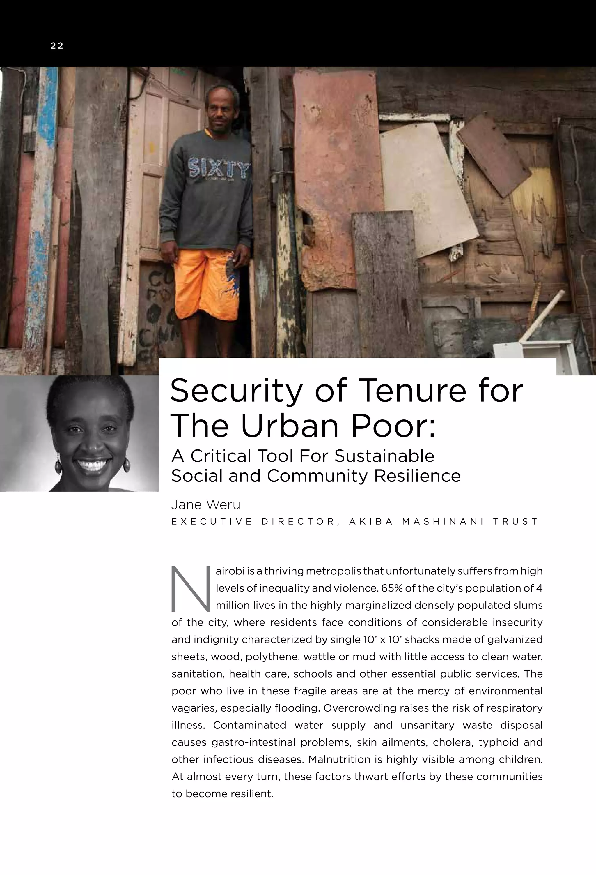 2 2
A Critical Tool For Sustainable
Social and Community Resilience
Jane Weru
E x e c u t i v e D i r e c t o r , A k i ba M as h i nan i Tr u s t
N
Security of Tenure for
The Urban Poor:
airobi is a thriving metropolis that unfortunately suffers from high
levels of inequality and violence. 65% of the city’s population of 4
million lives in the highly marginalized densely populated slums
of the city, where residents face conditions of considerable insecurity
and indignity characterized by single 10’ x 10’ shacks made of galvanized
sheets, wood, polythene, wattle or mud with little access to clean water,
sanitation, health care, schools and other essential public services. The
poor who live in these fragile areas are at the mercy of environmental
vagaries, especially flooding. Overcrowding raises the risk of respiratory
illness. Contaminated water supply and unsanitary waste disposal
causes gastro-intestinal problems, skin ailments, cholera, typhoid and
other infectious diseases. Malnutrition is highly visible among children.
At almost every turn, these factors thwart efforts by these communities
to become resilient.
 