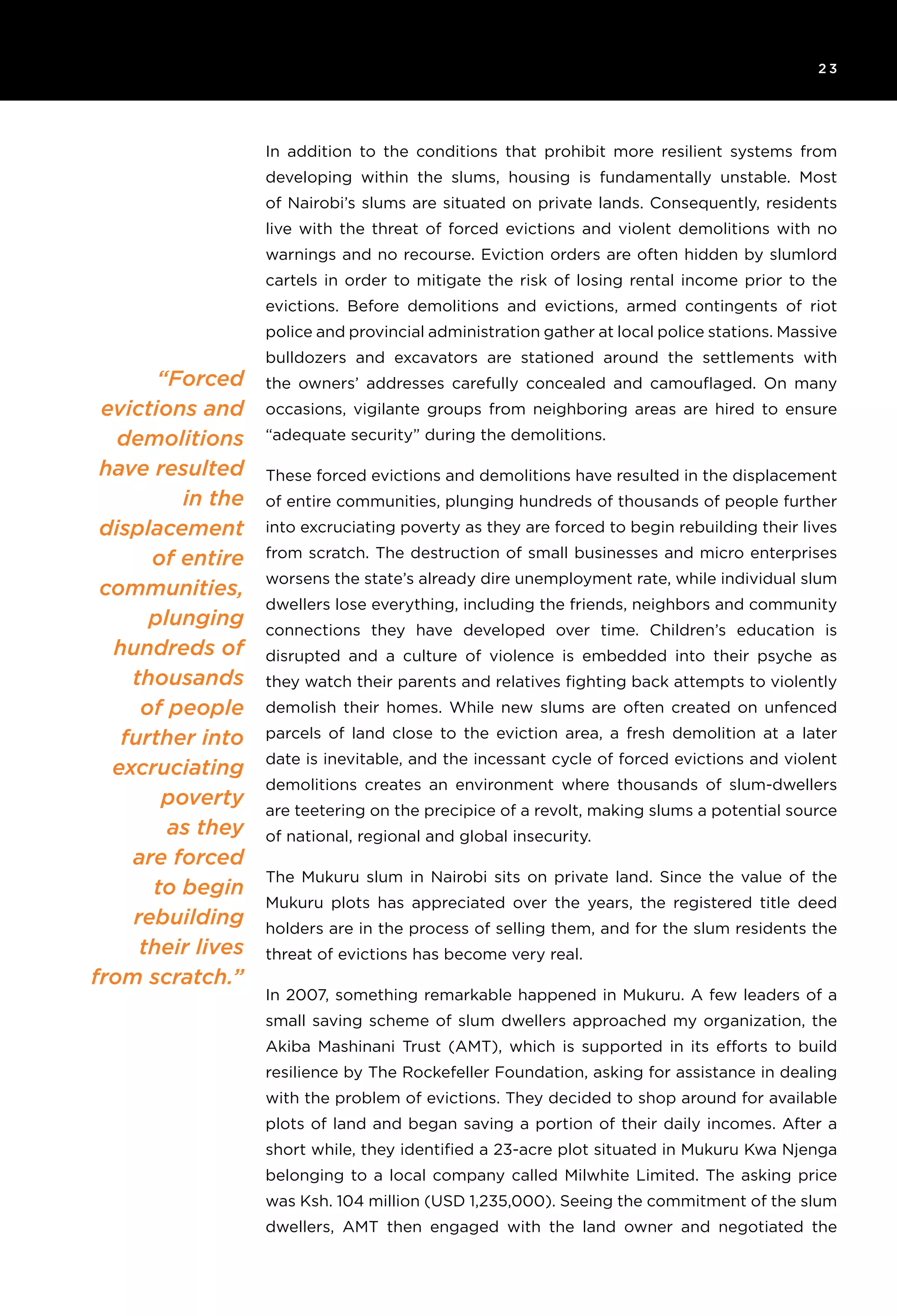 2 3
“Forced
evictions and
demolitions
have resulted
in the
displacement
of entire
communities,
plunging
hundreds of
thousands
of people
further into
excruciating
poverty
as they
are forced
to begin
rebuilding
their lives
from scratch.”
In addition to the conditions that prohibit more resilient systems from
developing within the slums, housing is fundamentally unstable. Most
of Nairobi’s slums are situated on private lands. Consequently, residents
live with the threat of forced evictions and violent demolitions with no
warnings and no recourse. Eviction orders are often hidden by slumlord
cartels in order to mitigate the risk of losing rental income prior to the
evictions. Before demolitions and evictions, armed contingents of riot
police and provincial administration gather at local police stations. Massive
bulldozers and excavators are stationed around the settlements with
the owners’ addresses carefully concealed and camouflaged. On many
occasions, vigilante groups from neighboring areas are hired to ensure
“adequate security” during the demolitions.
These forced evictions and demolitions have resulted in the displacement
of entire communities, plunging hundreds of thousands of people further
into excruciating poverty as they are forced to begin rebuilding their lives
from scratch. The destruction of small businesses and micro enterprises
worsens the state’s already dire unemployment rate, while individual slum
dwellers lose everything, including the friends, neighbors and community
connections they have developed over time. Children’s education is
disrupted and a culture of violence is embedded into their psyche as
they watch their parents and relatives fighting back attempts to violently
demolish their homes. While new slums are often created on unfenced
parcels of land close to the eviction area, a fresh demolition at a later
date is inevitable, and the incessant cycle of forced evictions and violent
demolitions creates an environment where thousands of slum-dwellers
are teetering on the precipice of a revolt, making slums a potential source
of national, regional and global insecurity.
The Mukuru slum in Nairobi sits on private land. Since the value of the
Mukuru plots has appreciated over the years, the registered title deed
holders are in the process of selling them, and for the slum residents the
threat of evictions has become very real.
In 2007, something remarkable happened in Mukuru. A few leaders of a
small saving scheme of slum dwellers approached my organization, the
Akiba Mashinani Trust (AMT), which is supported in its efforts to build
resilience by The Rockefeller Foundation, asking for assistance in dealing
with the problem of evictions. They decided to shop around for available
plots of land and began saving a portion of their daily incomes. After a
short while, they identified a 23-acre plot situated in Mukuru Kwa Njenga
belonging to a local company called Milwhite Limited. The asking price
was Ksh. 104 million (USD 1,235,000). Seeing the commitment of the slum
dwellers, AMT then engaged with the land owner and negotiated the
 